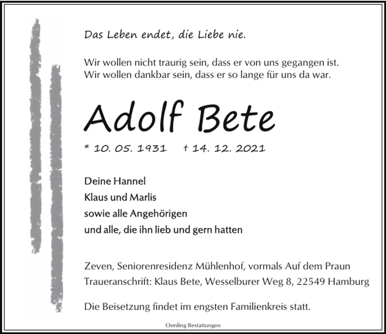 <p>Das Leben endet, die Liebe nie.<br />Wir wollen nicht traurig sein, dass er von uns gegangen ist.<br />Wir wollen dankbar sein, dass er so lange für uns da war.</p><p>Adolf Bete<br />* 10. 05. 1931</p><p>† 14. 12. 2021</p><p>Zeven, Seniorenresidenz Mühlenhof, vormals Auf dem Praun<br />Traueranschrift: Klaus Bete, Wesselburer Weg 8, 22549 Hamburg<br />Die Beisetzung findet im engsten Familienkreis statt.<br />Oerding Bestattungen</p>