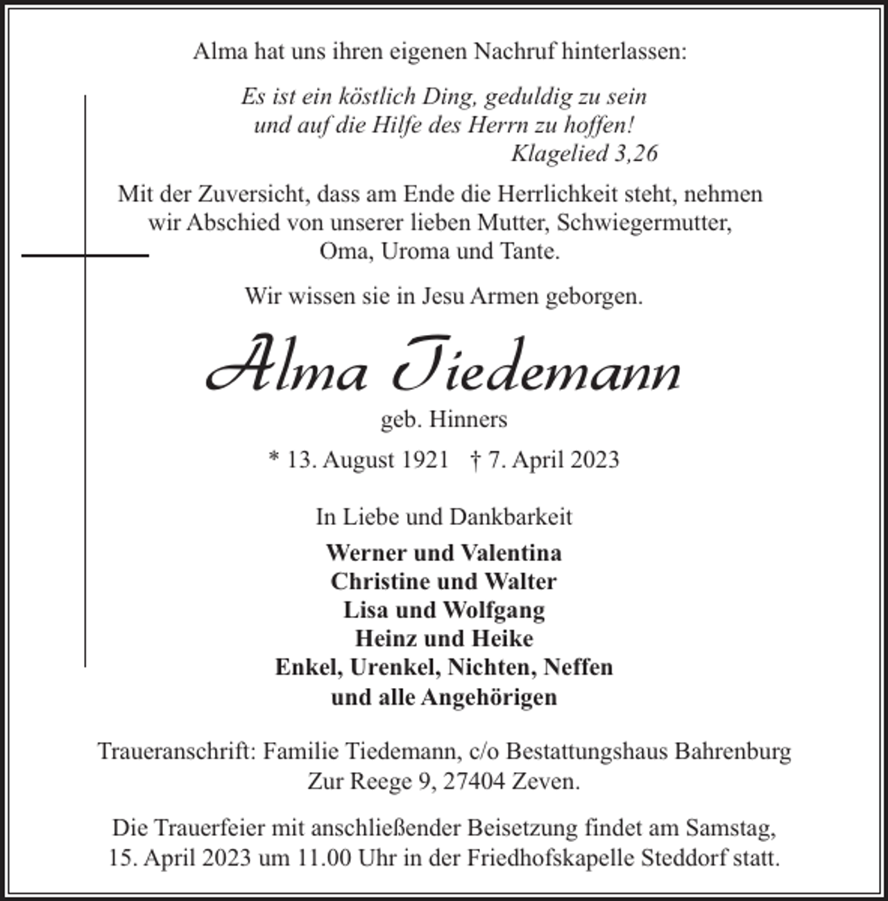 <p>Alma hat uns ihren eigenen Nachruf hinterlassen:<br />Es ist ein köstlich Ding, geduldig zu sein<br />und auf die Hilfe des Herrn zu hoffen!<br />Klagelied 3,26<br />Mit der Zuversicht, dass am Ende die Herrlichkeit steht, nehmen<br />wir Abschied von unserer lieben Mutter, Schwiegermutter,<br />Oma, Uroma und Tante.<br />Wir wissen sie in Jesu Armen geborgen.</p><p>Alma Tiedemann<br />geb. Hinners</p><p>* 13. August 1921 † 7. April 2023<br />In Liebe und Dankbarkeit<br />Werner und Valentina<br />Christine und Walter<br />Lisa und Wolfgang<br />Heinz und Heike<br />Enkel, Urenkel, Nichten, Neffen<br />und alle Angehörigen<br />Traueranschrift: Familie Tiedemann, c/o Bestattungshaus Bahrenburg<br />Zur Reege 9, 27404 Zeven.<br />Die Trauerfeier mit anschließender Beisetzung findet am Samstag,<br />15. April 2023 um 11.00 Uhr in der Friedhofskapelle Steddorf statt.</p>