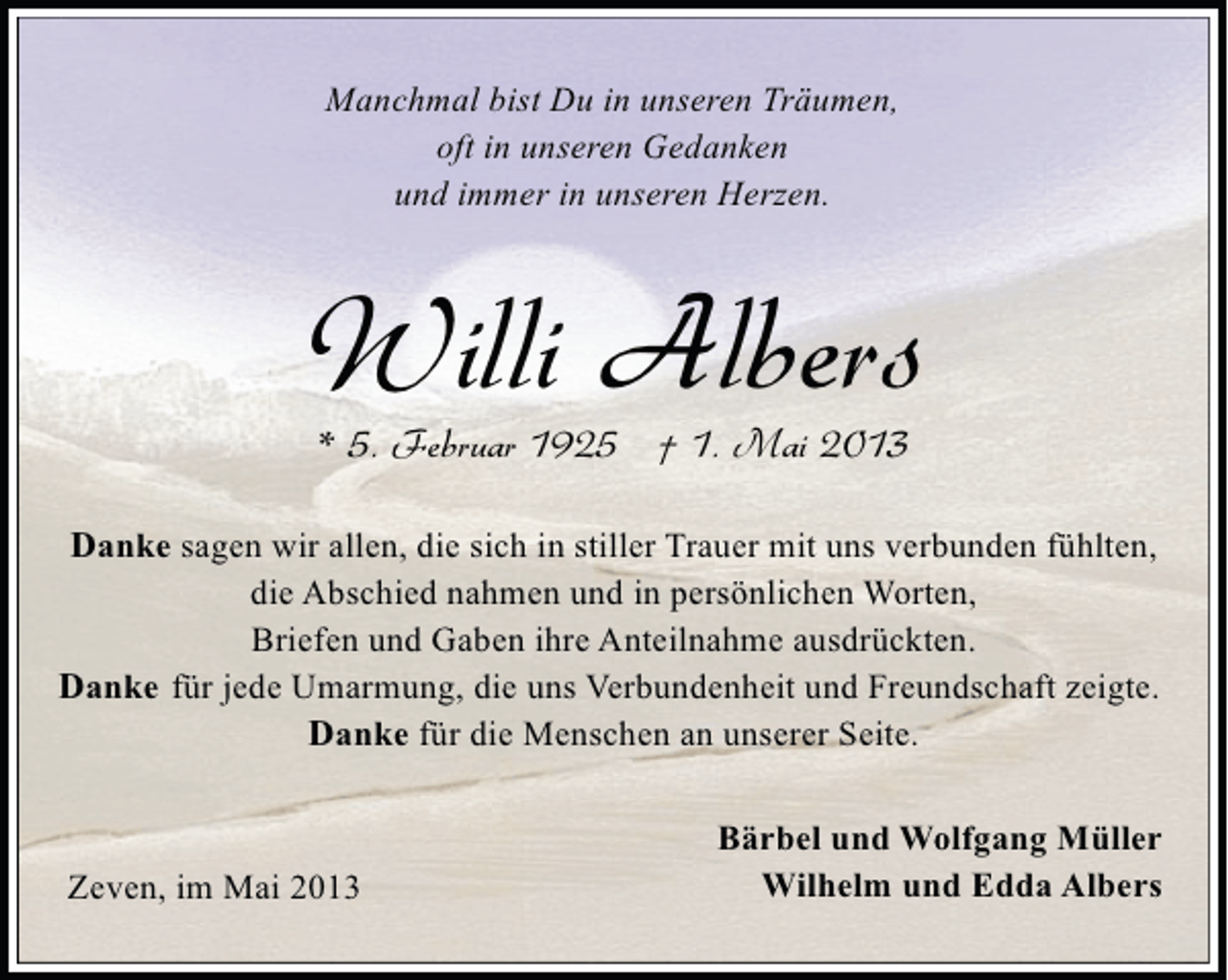 <p>Manchmal bist Du in unseren Träumen,<br />oft in unseren Gedanken<br />und immer in unseren Herzen.</p><p>Willi Albers<br />* 5. Februar 1925 † 1. Mai 2013</p><p>Danke sagen wir allen, die sich in stiller Trauer mit uns verbunden fühlten,<br />die Abschied nahmen und in persönlichen Worten,<br />Briefen und Gaben ihre Anteilnahme ausdrückten.<br />Danke für jede Umarmung, die uns Verbundenheit und Freundschaft zeigte.<br />Danke für die Menschen an unserer Seite.</p><p>Zeven, im Mai 2013</p><p>Bärbel und Wolfgang Müller<br />Wilhelm und Edda Albers</p>