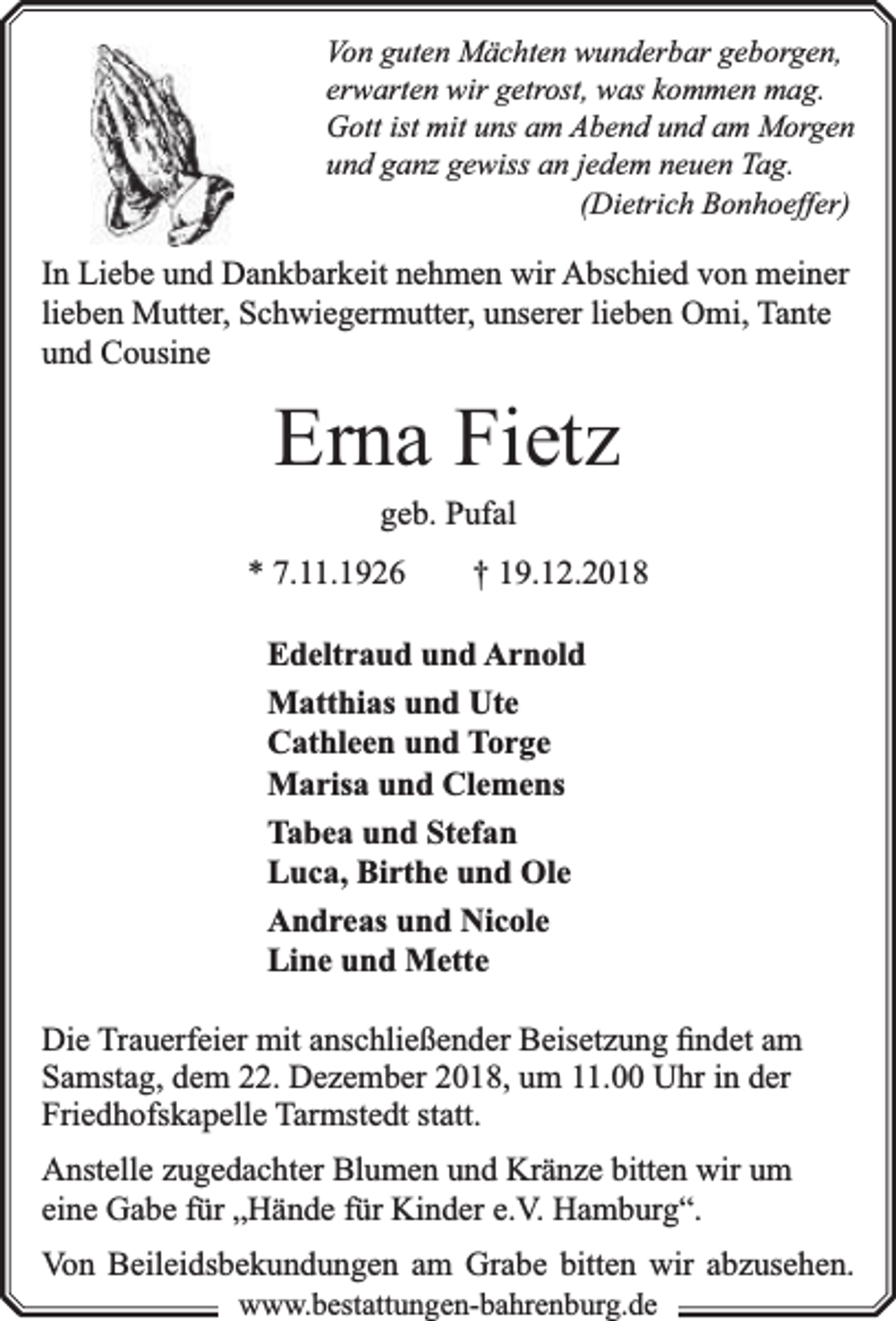 <p>Von guten Mächten wunderbar geborgen,<br />erwarten wir getrost, was kommen mag.<br />Gott ist mit uns am Abend und am Morgen<br />und ganz gewiss an jedem neuen Tag.<br />(Dietrich Bonhoeffer)</p><p>In Liebe und Dankbarkeit nehmen wir Abschied von meiner<br />lieben Mutter, Schwiegermutter, unserer lieben Omi, Tante<br />und Cousine</p><p>Erna Fietz<br />geb. Pufal</p><p>* 7.11.1926</p><p>† 19.12.2018</p><p>Edeltraud und Arnold<br />Matthias und Ute<br />Cathleen und Torge<br />Marisa und Clemens<br />Tabea und Stefan<br />Luca, Birthe und Ole<br />Andreas und Nicole<br />Line und Mette<br />Die Trauerfeier mit anschließender Beisetzung ﬁndet am<br />Samstag, dem 22. Dezember 2018, um 11.00 Uhr in der<br />Friedhofskapelle Tarmstedt statt.<br />Anstelle zugedachter Blumen und Kränze bitten wir um<br />eine Gabe für „Hände für Kinder e.V. Hamburg“.<br />Von Beileidsbekundungen am Grabe bitten wir abzusehen.<br />www.bbestattungen-bbahhrenbburg.dde</p>