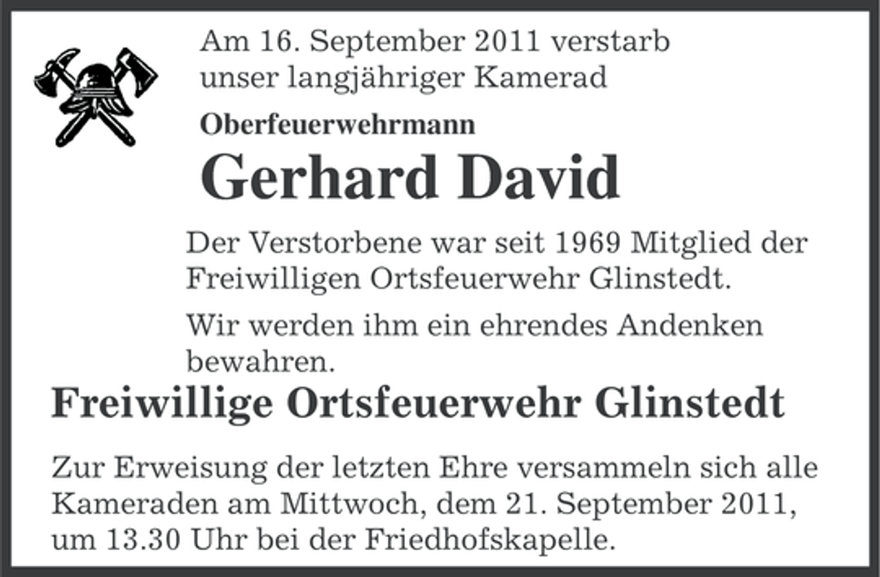 <p>Am 16. September 2011 verstarb<br />unser langjähriger Kamerad<br />Oberfeuerwehrmann</p><p>Gerhard David<br />Der Verstorbene war seit 1969 Mitglied der<br />Freiwilligen Ortsfeuerwehr Glinstedt.<br />Wir werden ihm ein ehrendes Andenken<br />bewahren.</p><p>Freiwillige Ortsfeuerwehr Glinstedt<br />Zur Erweisung der letzten Ehre versammeln sich alle<br />Kameraden am Mittwoch, dem 21. September 2011,<br />um 13.30 Uhr bei der Friedhofskapelle.</p>