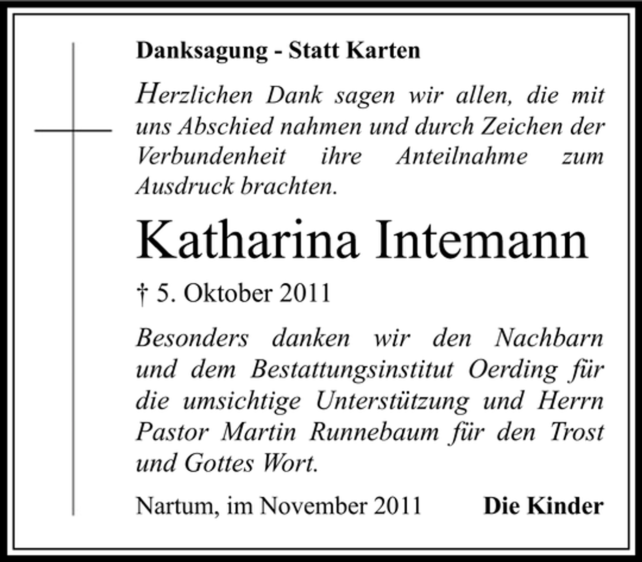 <p>Danksagung - Statt Karten</p><p>Herzlichen Dank sagen wir allen, die mit<br />uns Abschied nahmen und durch Zeichen der<br />Verbundenheit ihre Anteilnahme zum<br />Ausdruck brachten.</p><p>Katharina Intemann<br />† 5. Oktober 2011</p><p>Besonders danken wir den Nachbarn<br />und dem Bestattungsinstitut Oerding für<br />die umsichtige Unterstützung und Herrn<br />Pastor Martin Runnebaum für den Trost<br />und Gottes Wort.<br />Nartum, im November 2011</p><p>Die Kinder</p>