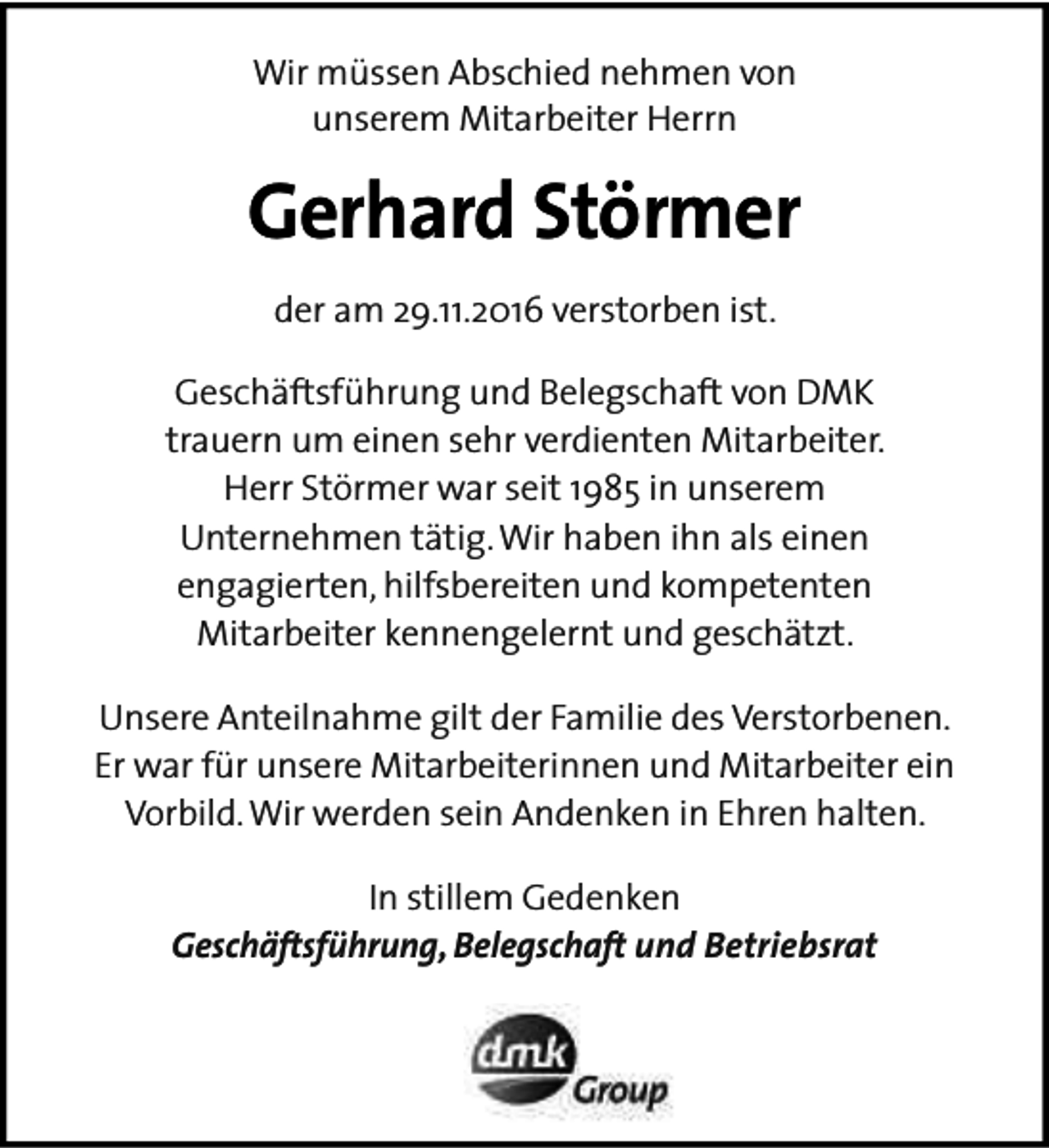 <p>Wir müssen Abschied nehmen von<br />unserem Mitarbeiter Herrn</p><p>Gerhard Störmer<br />der am 29.11.2016 verstorben ist.<br />Geschäftsführung und Belegschaft von DMK<br />trauern um einen sehr verdienten Mitarbeiter.<br />Herr Störmer war seit 1985 in unserem<br />Unternehmen tätig. Wir haben ihn als einen<br />engagierten, hilfsbereiten und kompetenten<br />Mitarbeiter kennengelernt und geschätzt.<br />Unsere Anteilnahme gilt der Familie des Verstorbenen.<br />Er war für unsere Mitarbeiterinnen und Mitarbeiter ein<br />Vorbild. Wir werden sein Andenken in Ehren halten.<br />In stillem Gedenken<br />Geschäftsführung, Belegschaft und Betriebsrat</p>