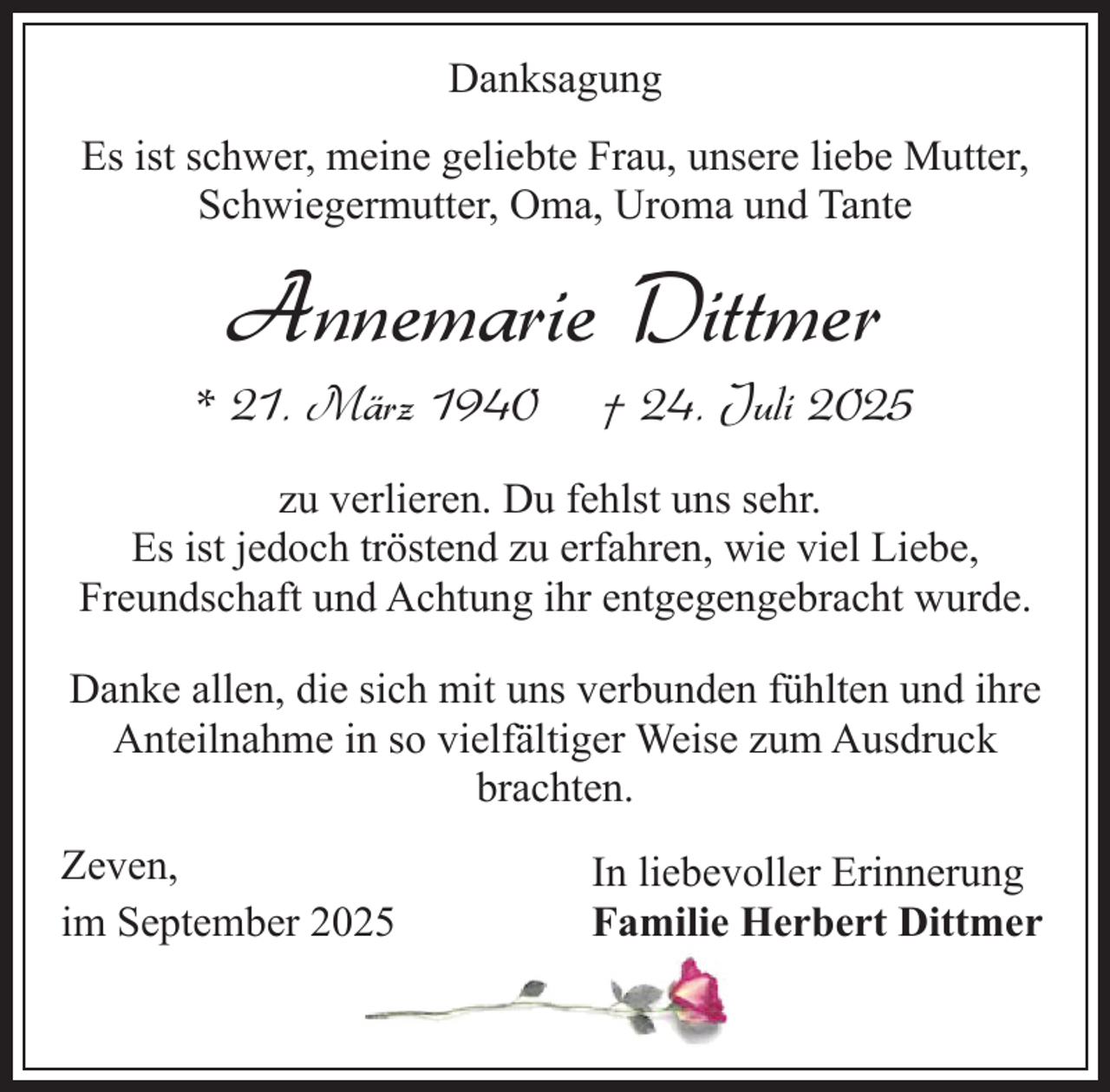 <p>Danksagung<br />Es ist schwer, meine geliebte Frau, unsere liebe Mutter,<br />Schwiegermutter, Oma, Uroma und Tante</p><p>Annemarie Dittmer</p><p>* 21. März 1940</p><p>† 24. Juli 2025</p><p>zu verlieren. Du fehlst uns sehr.<br />Es ist jedoch tröstend zu erfahren, wie viel Liebe,<br />Freundschaft und Achtung ihr entgegengebracht wurde.<br />Danke allen, die sich mit uns verbunden fühlten und ihre<br />Anteilnahme in so vielfältiger Weise zum Ausdruck<br />brachten.<br />Zeven,<br />im September 2025</p><p>In liebevoller Erinnerung<br />Familie Herbert Dittmer</p>