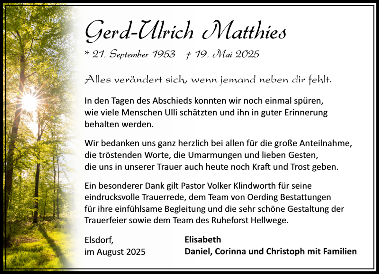 <p>Gerd-Ulrich Matthies<br />* 21. September 1953 † 19. Mai 2025<br />Alles verändert sich, wenn jemand neben dir fehlt.<br />In den Tagen des Abschieds konnten wir noch einmal spüren,<br />wie viele Menschen Ulli schätzten und ihn in guter Erinnerung<br />behalten werden.<br />Wir bedanken uns ganz herzlich bei allen für die große Anteilnahme,<br />die tröstenden Worte, die Umarmungen und lieben Gesten,<br />die uns in unserer Trauer auch heute noch Kra� und Trost geben.<br />Ein besonderer Dank gilt Pastor Volker Klindworth für seine<br />eindrucksvolle Trauerrede, dem Team von Oerding Besta�ungen<br />für ihre einfühlsame Begleitung und die sehr schöne Gestaltung der<br />Trauerfeier sowie dem Team des Ruheforst Hellwege.</p><p>Elsdorf,<br />im August 2025</p><p>Elisabeth<br />Daniel, Corinna und Christoph mit Familien</p>