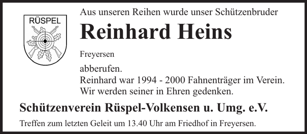 <p>Aus unseren Reihen wurde unser Schützenbruder</p><p>Reinhard Heins<br />Freyersen</p><p>abberufen.<br />Reinhard war 1994 - 2000 Fahnenträger im Verein.<br />Wir werden seiner in Ehren gedenken.</p><p>Schützenverein Rüspel-Volkensen u. Umg. e.V.<br />Treffen zum letzten Geleit um 13.40 Uhr am Friedhof in Freyersen.</p>