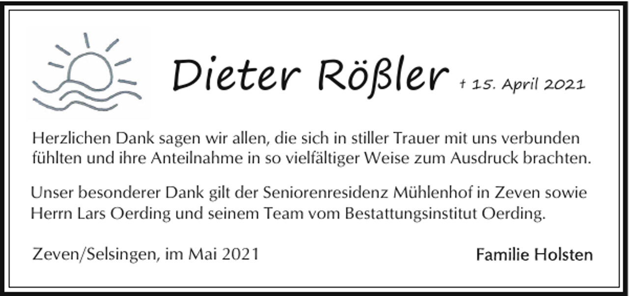 <p>Dieter Rößler</p><p>† 15. April 2021</p><p>Herzlichen Dank sagen wir allen, die sich in stiller Trauer mit uns verbunden<br />fühlten und ihre Anteilnahme in so vielfältiger Weise zum Ausdruck brachten.<br />Unser besonderer Dank gilt der Seniorenresidenz Mühlenhof in Zeven sowie<br />Herrn Lars Oerding und seinem Team vom Bestattungsinstitut Oerding.</p><p>Zeven/Selsingen, im Mai 2021</p>