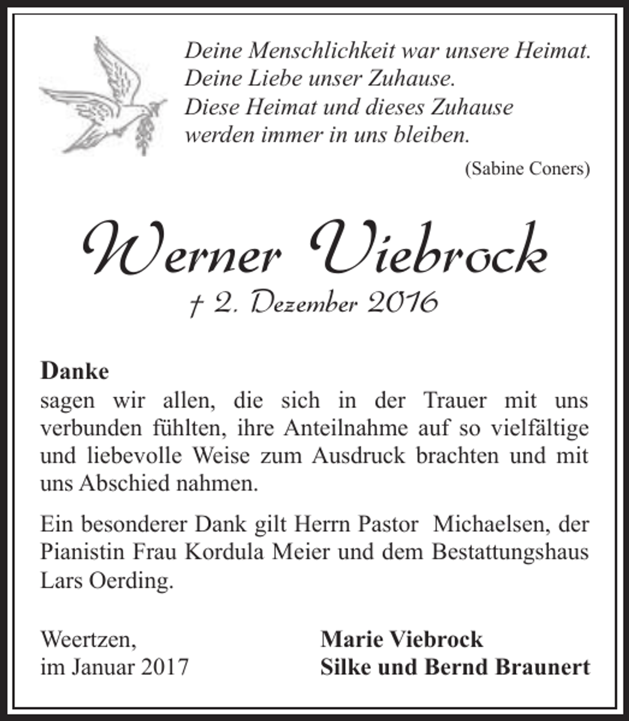 <p>Deine Menschlichkeit war unsere Heimat.<br />Deine Liebe unser Zuhause.<br />Diese Heimat und dieses Zuhause<br />werden immer in uns bleiben.<br />(Sabine Coners)</p><p>Werner Viebrock<br />† 2. Dezember 2016</p><p>Danke</p><p>sagen wir allen, die sich in der Trauer mit uns<br />verbunden fühlten, ihre Anteilnahme auf so vielfältige<br />und liebevolle Weise zum Ausdruck brachten und mit<br />uns Abschied nahmen.<br />Ein besonderer Dank gilt Herrn Pastor Michaelsen, der<br />Pianistin Frau Kordula Meier und dem Bestattungshaus<br />Lars Oerding.<br />Weertzen,<br />im Januar 2017</p><p>Marie Viebrock<br />Silke und Bernd Braunert</p>