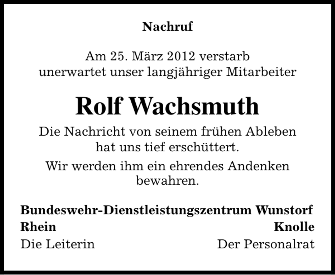 <p>Nachruf<br />Am 25. März 2012 verstarb<br />unerwartet unser langjähriger Mitarbeiter</p><p>Rolf Wachsmuth<br />Die Nachricht von seinem frühen Ableben<br />hat uns tief erschüttert.<br />Wir werden ihm ein ehrendes Andenken<br />bewahren.<br />Bundeswehr-Dienstleistungszentrum Wunstorf<br />Rhein<br />Knolle<br />Die Leiterin<br />Der Personalrat</p>