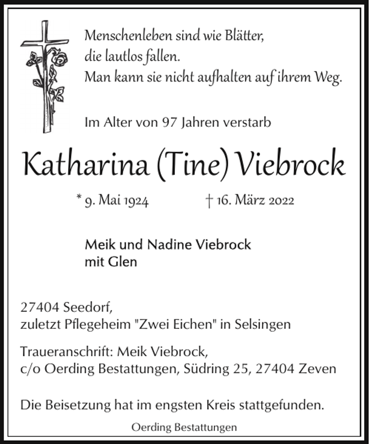 <p>Menschenleben sind wie Blä�er,<br />die lautlos fallen.<br />Man kann sie nicht au'alten auf ihrem Weg.<br />Im Alter von 97 Jahren verstarb</p><p>Katharina (Tine) Viebrock<br />* 9. Mai 1924</p><p>† 16. März 2027404 Seedorf,<br />zuletzt Pflegeheim "Zwei Eichen" in Selsingen<br />Traueranschrift: Meik Viebrock,<br />c/o Oerding Bestattungen, Südring 25, 27404 Zeven<br />Die Beisetzung hat im engsten Kreis stattgefunden.<br />Oerding Bestattungen</p>