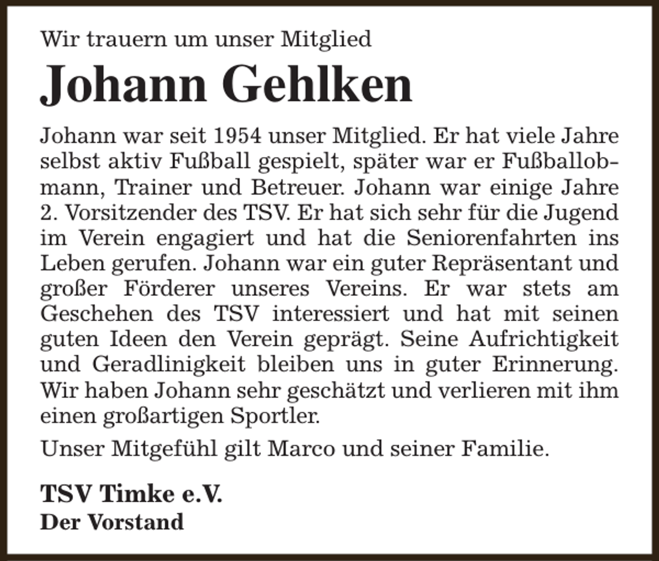 <p>Wir trauern um unser Mitglied</p><p>Johann Gehlken<br />Johann war seit 1954 unser Mitglied. Er hat viele Jahre<br />selbst aktiv Fußball gespielt, später war er Fußballobmann, Trainer und Betreuer. Johann war einige Jahre<br />2. Vorsitzender des TSV. Er hat sich sehr für die Jugend<br />im Verein engagiert und hat die Seniorenfahrten ins<br />Leben gerufen. Johann war ein guter Repräsentant und<br />großer Förderer unseres Vereins. Er war stets am<br />Geschehen des TSV interessiert und hat mit seinen<br />guten Ideen den Verein geprägt. Seine Aufrichtigkeit<br />und Geradlinigkeit bleiben uns in guter Erinnerung.<br />Wir haben Johann sehr geschätzt und verlieren mit ihm<br />einen großartigen Sportler.<br />Unser Mitgefühl gilt Marco und seiner Familie.</p><p>TSV Timke e.V.<br />Der Vorstand</p>