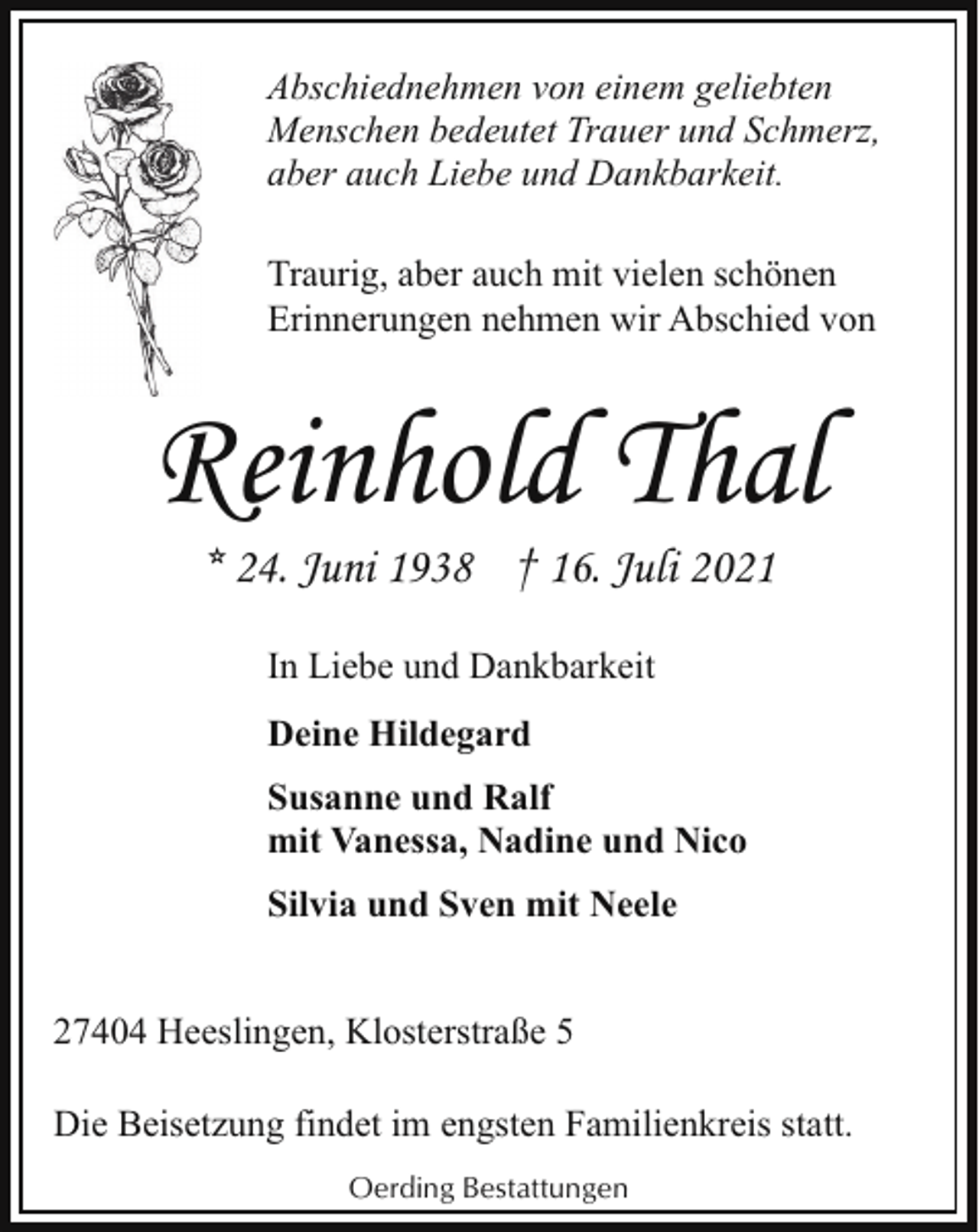 <p>Abschiednehmen von einem geliebten<br />Menschen bedeutet Trauer und Schmerz,<br />aber auch Liebe und Dankbarkeit.<br />Traurig, aber auch mit vielen schönen<br />Erinnerungen nehmen wir Abschied von</p><p>Reinhold Thal<br />* 24. Juni 1938 † 16. Juli 2021<br />In Liebe und Dankbarkeit<br />Deine Hildegard<br />Susanne und Ralf<br />mit Vanessa, Nadine und Nico<br />Silvia und Sven mit Neele<br />27404 Heeslingen, Klosterstraße 5<br />Die Beisetzung findet im engsten Familienkreis statt.<br />Oerding Bestattungen</p>