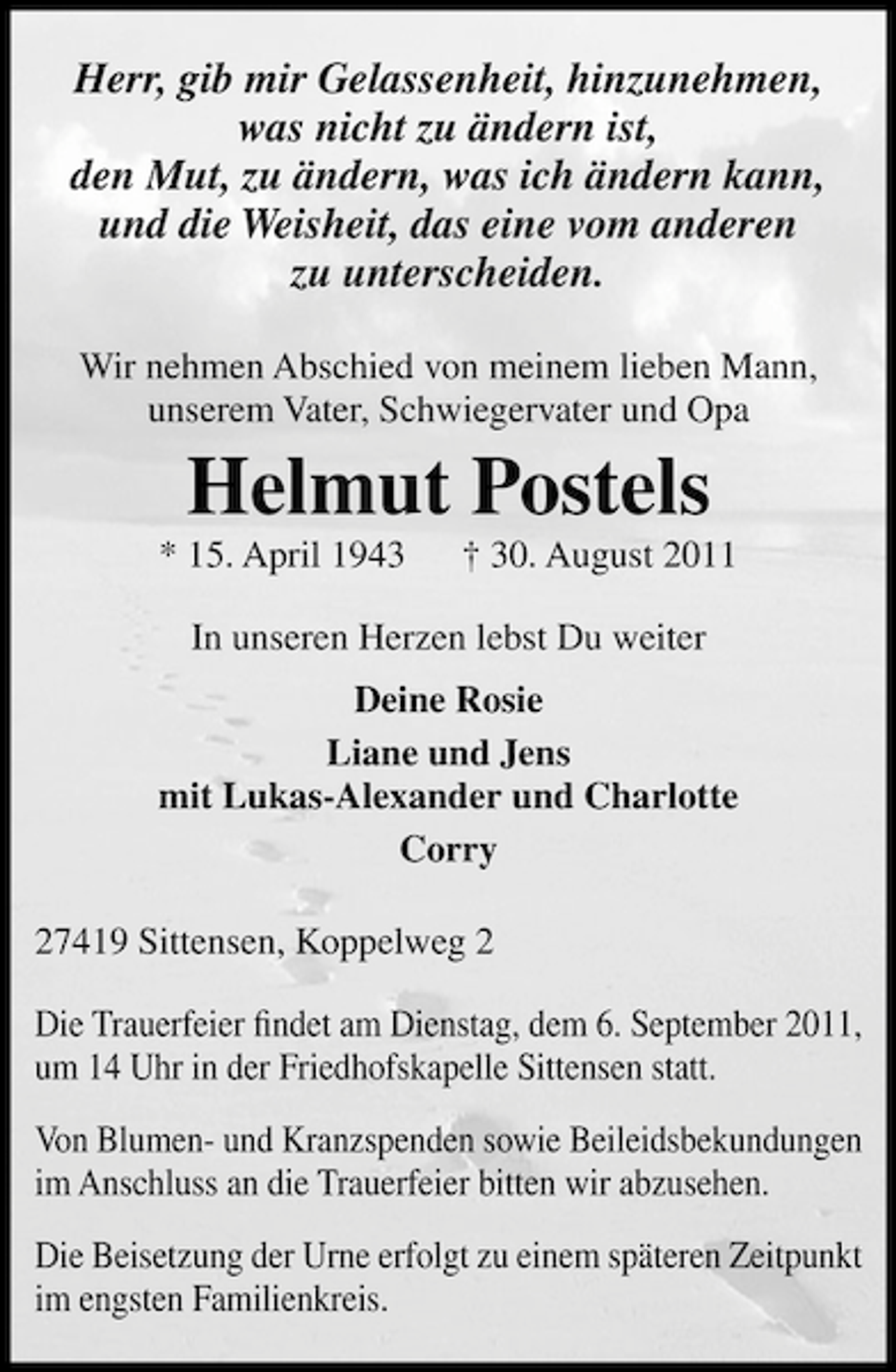 <p>Herr, gib mir Gelassenheit, hinzunehmen,<br />was nicht zu ändern ist,<br />den Mut, zu ändern, was ich ändern kann,<br />und die Weisheit, das eine vom anderen<br />zu unterscheiden.<br />Wir nehmen Abschied von meinem lieben Mann,<br />unserem Vater, Schwiegervater und Opa</p><p>Helmut Postels<br />* 15. April 1943</p><p>† 30. August 2011</p><p>In unseren Herzen lebst Du weiter<br />Deine Rosie<br />Liane und Jens<br />mit Lukas-Alexander und Charlotte<br />Corry<br />27419 Sittensen, Koppelweg 2<br />Die Trauerfeier ﬁndet am Dienstag, dem 6. September 2011,<br />um 14 Uhr in der Friedhofskapelle Sittensen statt.<br />Von Blumen- und Kranzspenden sowie Beileidsbekundungen<br />im Anschluss an die Trauerfeier bitten wir abzusehen.<br />Die Beisetzung der Urne erfolgt zu einem späteren Zeitpunkt<br />im engsten Familienkreis.</p>