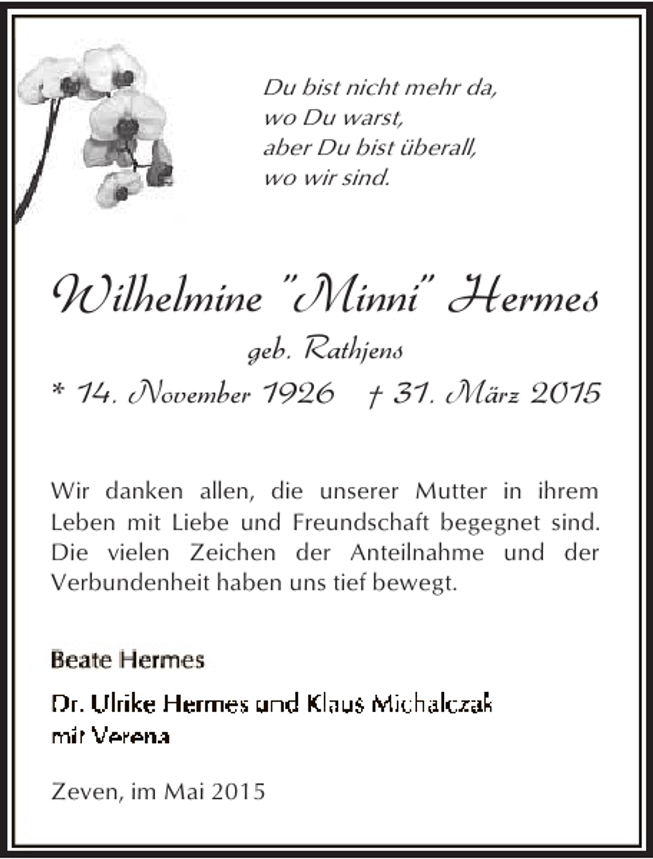 <p>Du bist nicht mehr da,<br />wo Du warst,<br />aber Du bist überall,<br />wo wir sind.</p><p>Wilhelmine "Minni" Hermes</p><p>geb. Rathjens<br />* 14. November 1926 † 31. März 2015</p><p>Wir danken allen, die unserer Mutter in ihrem<br />Leben mit Liebe und Freundschaft begegnet sind.<br />Die vielen Zeichen der Anteilnahme und der<br />Verbundenheit haben uns tief bewegt.</p><p>Zeven, im Mai 2015</p>