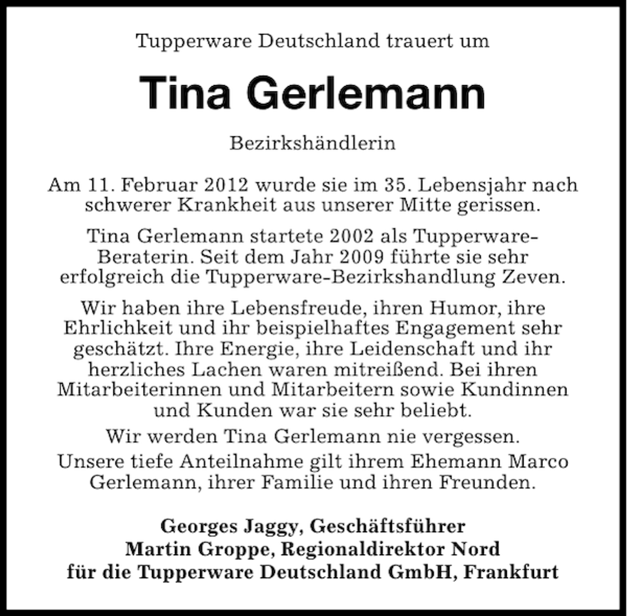 <p>Tupperware Deutschland trauert um</p><p>Tina Gerlemann<br />Bezirkshändlerin<br />Am 11. Februar 2012 wurde sie im 35. Lebensjahr nach<br />schwerer Krankheit aus unserer Mitte gerissen.<br />Tina Gerlemann startete 2002 als TupperwareBeraterin. Seit dem Jahr 2009 führte sie sehr<br />erfolgreich die Tupperware-Bezirkshandlung Zeven.<br />Wir haben ihre Lebensfreude, ihren Humor, ihre<br />Ehrlichkeit und ihr beispielhaftes Engagement sehr<br />geschätzt. Ihre Energie, ihre Leidenschaft und ihr<br />herzliches Lachen waren mitreißend. Bei ihren<br />Mitarbeiterinnen und Mitarbeitern sowie Kundinnen<br />und Kunden war sie sehr beliebt.<br />Wir werden Tina Gerlemann nie vergessen.<br />Unsere tiefe Anteilnahme gilt ihrem Ehemann Marco<br />Gerlemann, ihrer Familie und ihren Freunden.<br />Georges Jaggy, Geschäftsführer<br />Martin Groppe, Regionaldirektor Nord<br />für die Tupperware Deutschland GmbH, Frankfurt</p>
