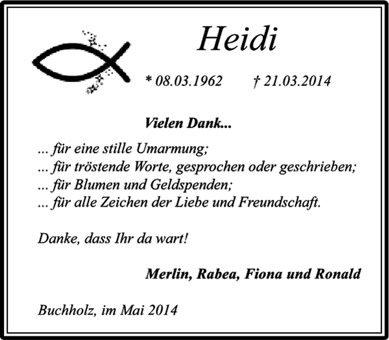 <p>Heidi<br />* 08.03.1962</p><p>† 21.03.2014</p><p>Vielen Dank...<br />... für eine stille Umarmung;<br />... für tröstende Worte, gesprochen oder geschrieben;<br />... für Blumen und Geldspenden;<br />... für alle Zeichen der Liebe und Freundschaft.<br />Danke, dass Ihr da wart!<br />Merlin, Rabea, Fiona und Ronald<br />Buchholz, im Mai 2014</p>