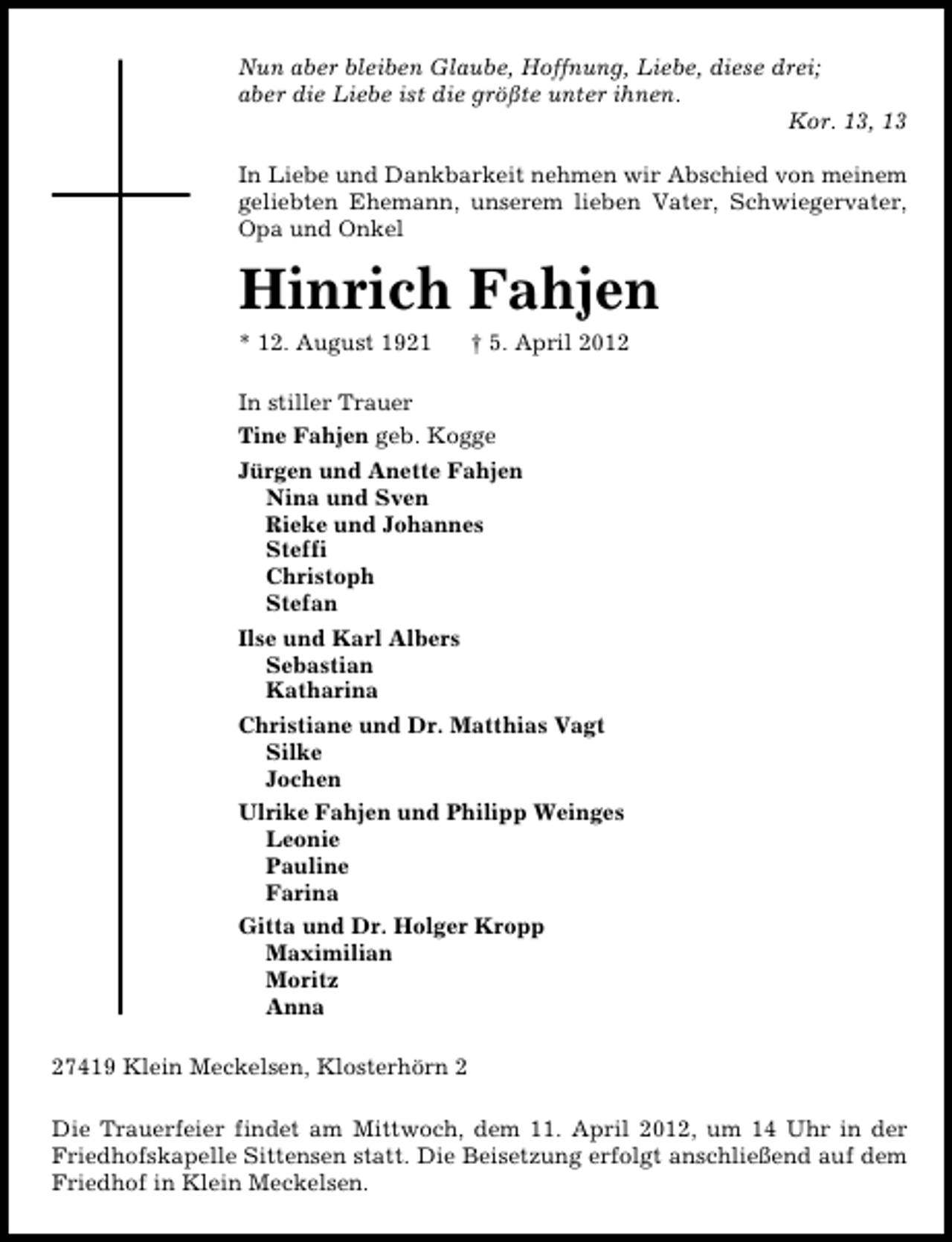<p>Nun aber bleiben Glaube, Hoffnung, Liebe, diese drei;<br />aber die Liebe ist die größte unter ihnen.<br />Kor. 13, 13<br />In Liebe und Dankbarkeit nehmen wir Abschied von meinem<br />geliebten Ehemann, unserem lieben Vater, Schwiegervater,<br />Opa und Onkel</p><p>Hinrich Fahjen<br />* 12. August 1921</p><p>† 5. April 2012</p><p>In stiller Trauer<br />Tine Fahjen geb. Kogge<br />Jürgen und Anette Fahjen<br />Nina und Sven<br />Rieke und Johannes<br />Steffi<br />Christoph<br />Stefan<br />Ilse und Karl Albers<br />Sebastian<br />Katharina<br />Christiane und Dr. Matthias Vagt<br />Silke<br />Jochen<br />Ulrike Fahjen und Philipp Weinges<br />Leonie<br />Pauline<br />Farina<br />Gitta und Dr. Holger Kropp<br />Maximilian<br />Moritz<br />Anna<br />27419 Klein Meckelsen, Klosterhörn 2<br />Die Trauerfeier findet am Mittwoch, dem 11. April 2012, um 14 Uhr in der<br />Friedhofskapelle Sittensen statt. Die Beisetzung erfolgt anschließend auf dem<br />Friedhof in Klein Meckelsen.</p>