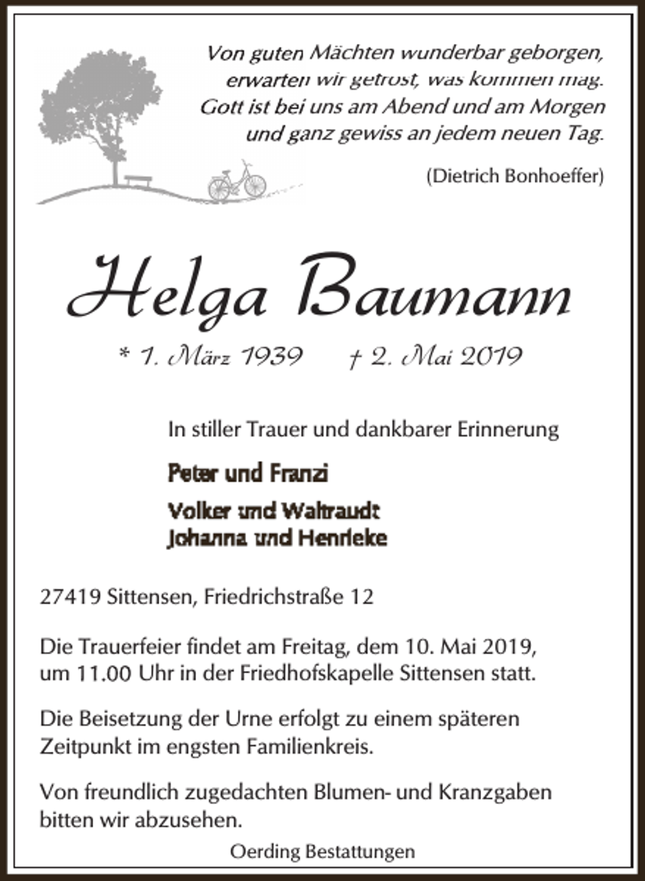 <p>Von guten<br />V<br />t Mächten wunderbar geborgen,<br />erwarten<br />n wir getrost, was kommen mag.<br />Gott ist beii uns am Abend und am Morgen<br />und gaanz gewiss an jedem neuen Tag.<br />(Dietrich Bonhoeffer)</p><p>Helga Baumann<br />* 1. März 1939</p><p>† 2. Mai 2019</p><p>In stiller Trauer und dankbarer Erinnerung</p><p>27419 Sittensen, Friedrichstraße 12<br />Die Trauerfeier findet am Freitag, dem 10. Mai 2019,<br />Uhr in der Friedhofskapelle Sittensen statt.<br />um<br />Die Beisetzung der Urne erfolgt zu einem späteren<br />Zeitpunkt im engsten Familienkreis.<br />Von freundlich zugedachten Blumen- und Kranzgaben<br />bitten wir abzusehen.<br />Oerding Bestattungen</p>
