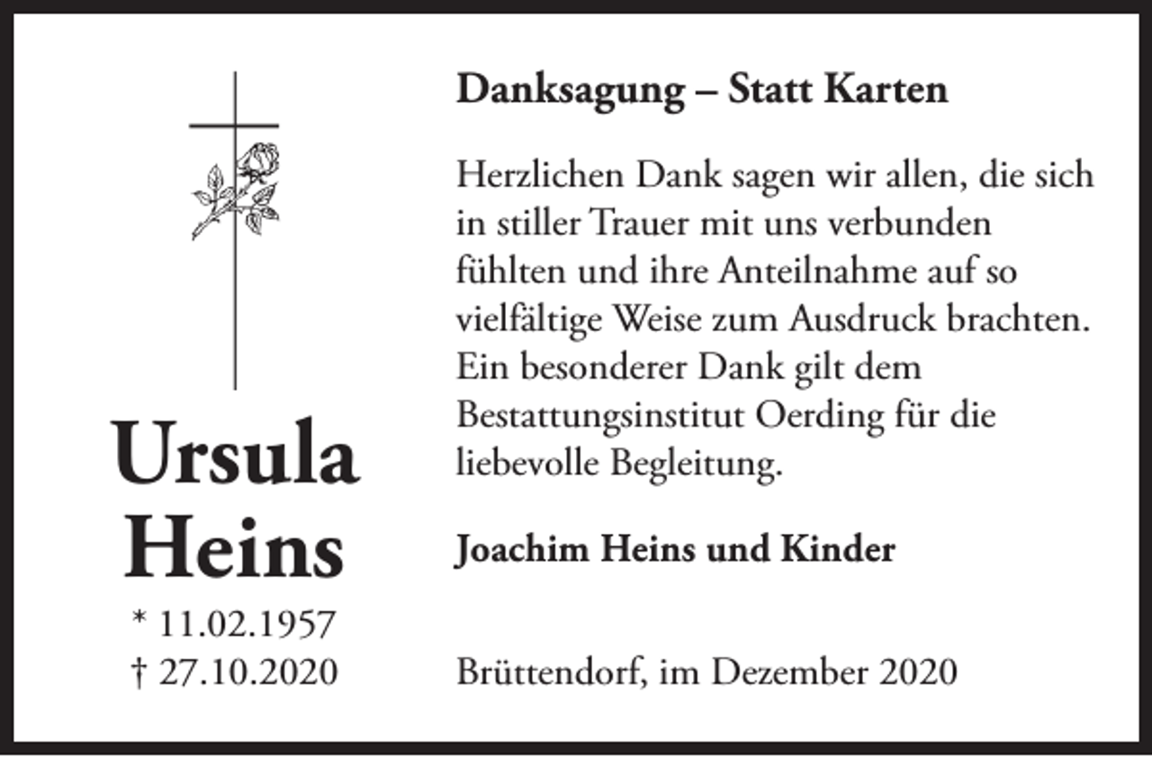 <p>Danksagung – Statt Karten</p><p>Ursula<br />Heins<br />* 11.02.1957<br />† 27.10.2020</p><p>Herzlichen Dank sagen wir allen, die sich<br />in stiller Trauer mit uns verbunden<br />fühlten und ihre Anteilnahme auf so<br />vielfältige Weise zum Ausdruck brachten.<br />Ein besonderer Dank gilt dem<br />Bestattungsinstitut Oerding für die<br />liebevolle Begleitung.<br />Joachim Heins und Kinder<br />Brüttendorf, im Dezember 2020</p>