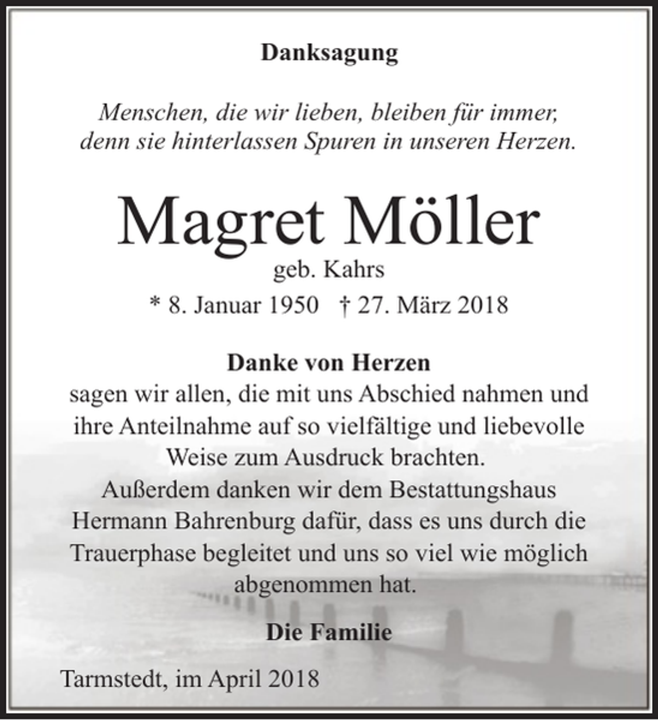 <p>Danksagung<br />Menschen, die wir lieben, bleiben für immer,<br />denn sie hinterlassen Spuren in unseren Herzen.</p><p>Magret Möller<br />geb. Kahrs<br />* 8. Januar 1950 † 27. März 2018</p><p>Danke von Herzen<br />sagen wir allen, die mit uns Abschied nahmen und<br />ihre Anteilnahme auf so vielfältige und liebevolle<br />Weise zum Ausdruck brachten.<br />Außerdem danken wir dem Bestattungshaus<br />Hermann Bahrenburg dafür, dass es uns durch die<br />Trauerphase begleitet und uns so viel wie möglich<br />abgenommen hat.<br />Die Familie<br />Tarmstedt, im April 2018</p>