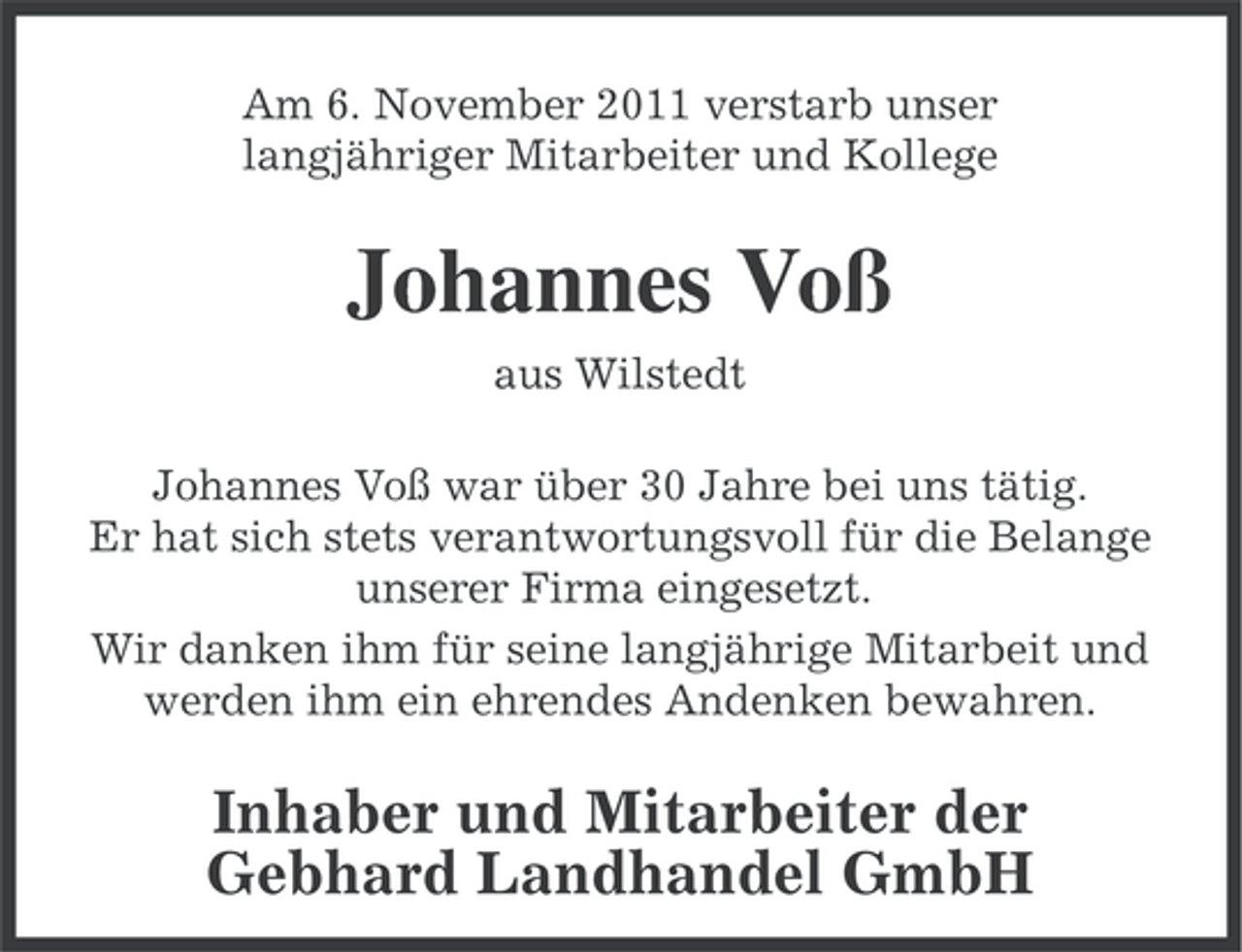 <p>Am 6. November 2011 verstarb unser<br />langjähriger Mitarbeiter und Kollege</p><p>Johannes Voß<br />aus Wilstedt<br />Johannes Voß war über 30 Jahre bei uns tätig.<br />Er hat sich stets verantwortungsvoll für die Belange<br />unserer Firma eingesetzt.<br />Wir danken ihm für seine langjährige Mitarbeit und<br />werden ihm ein ehrendes Andenken bewahren.</p><p>Inhaber und Mitarbeiter der<br />Gebhard Landhandel GmbH</p>
