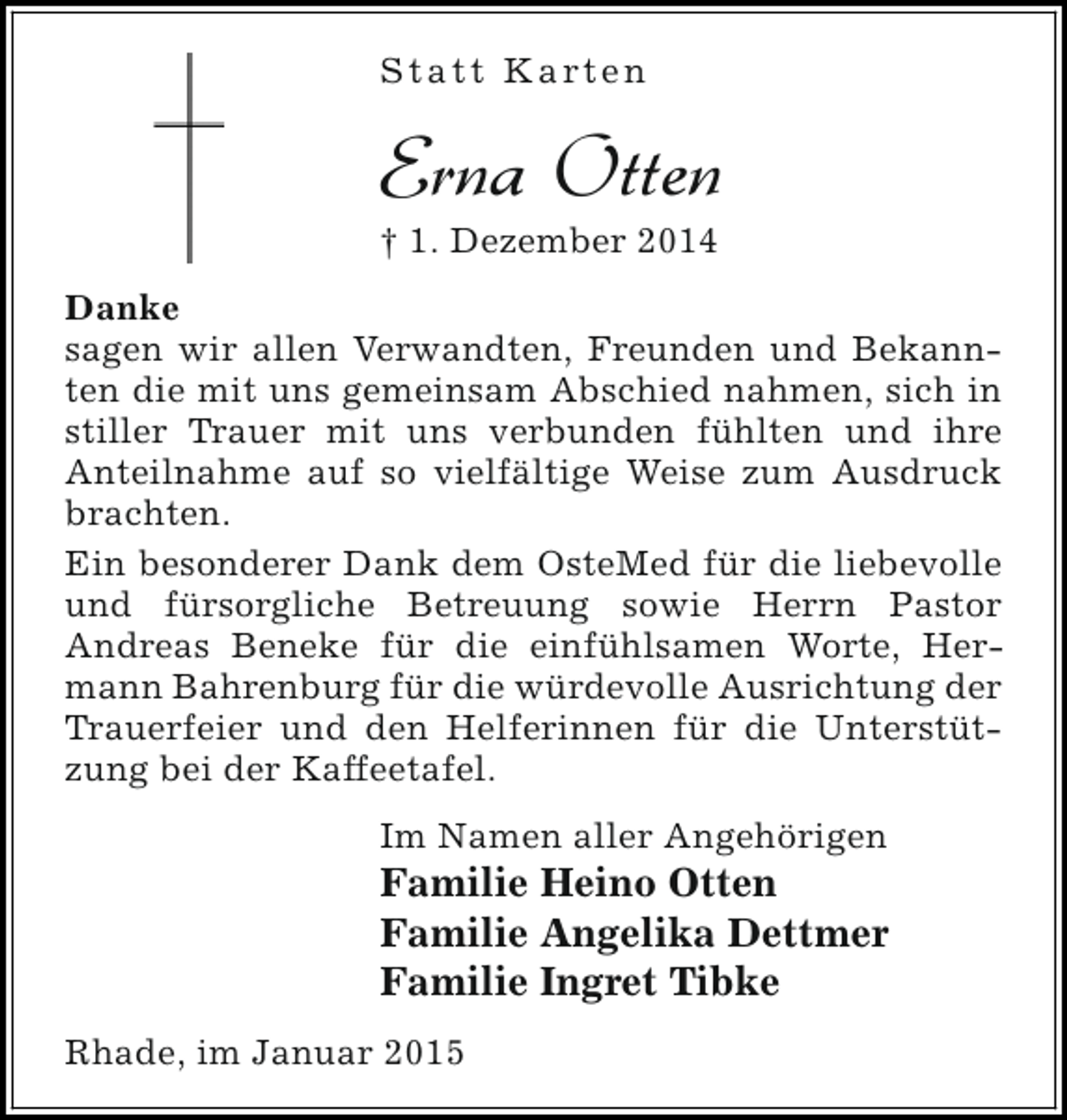 <p>S t a t t K a rt e n</p><p>Erna Otten</p><p>† 1. Dezember 2014</p><p>Danke<br />sagen wir allen Verwandten, Freunden und Bekannten die mit uns gemeinsam Abschied nahmen, sich in<br />stiller Trauer mit uns verbunden fühlten und ihre<br />Anteilnahme auf so vielfältige Weise zum Ausdruck<br />brachten.<br />Ein besonderer Dank dem OsteMed für die liebevolle<br />und fürsorgliche Betreuung sowie Herrn Pastor<br />Andreas Beneke für die einfühlsamen Worte, Hermann Bahrenburg für die würdevolle Ausrichtung der<br />Trauerfeier und den Helferinnen für die Unterstützung bei der Kaffeetafel.<br />Im Namen aller Angehörigen</p><p>Familie Heino Otten<br />Familie Angelika Dettmer<br />Familie Ingret Tibke<br />Rhade, im Januar 2015</p>
