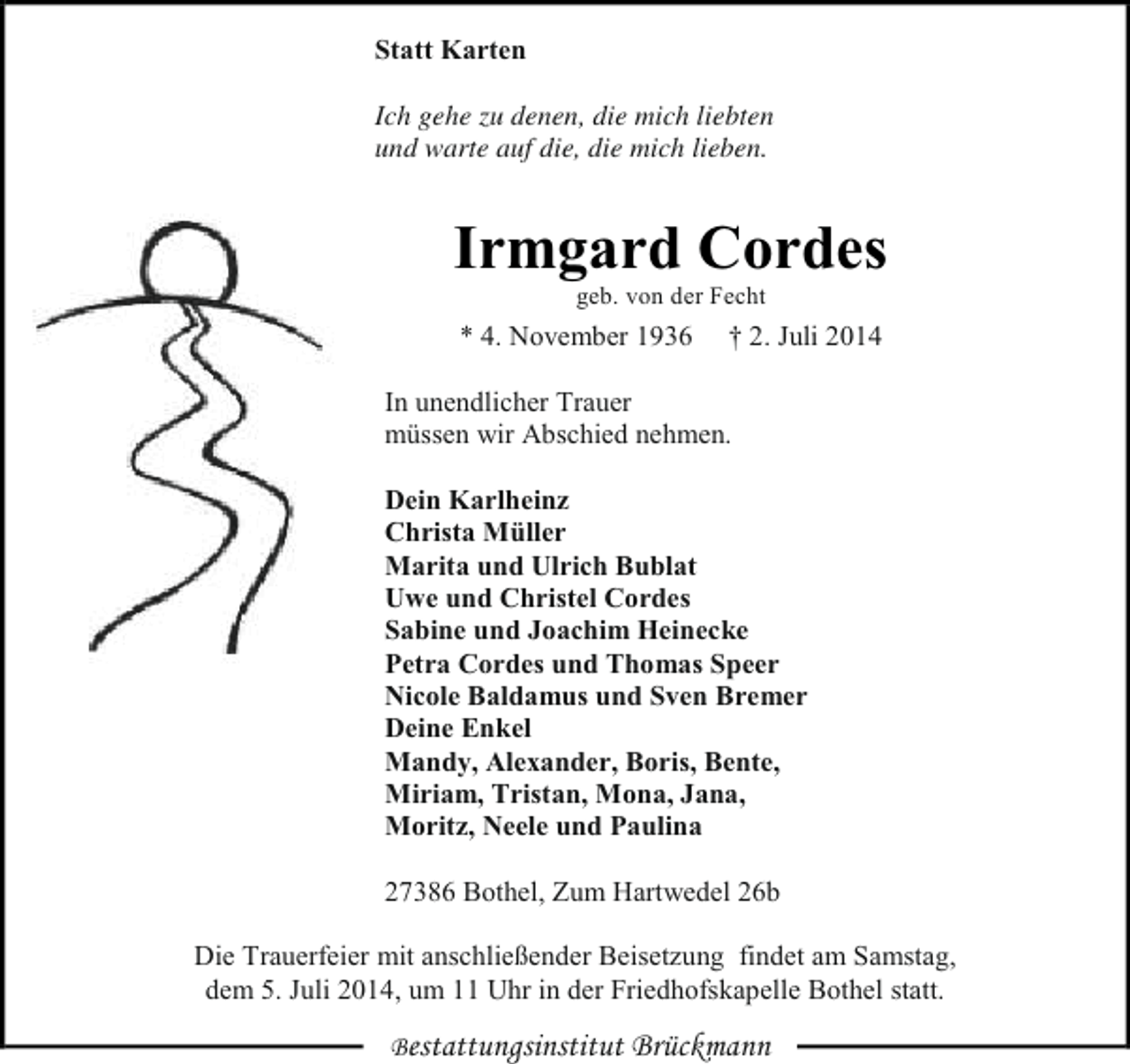 <p>Statt Karten<br />Ich gehe zu denen, die mich liebten<br />und warte auf die, die mich lieben.</p><p>Irmgard Cordes<br />geb. von der Fecht</p><p>* 4. November 1936</p><p>† 2. Juli 2014</p><p>In unendlicher Trauer<br />müssen wir Abschied nehmen.<br />Dein Karlheinz<br />Christa Müller<br />Marita und Ulrich Bublat<br />Uwe und Christel Cordes<br />Sabine und Joachim Heinecke<br />Petra Cordes und Thomas Speer<br />Nicole Baldamus und Sven Bremer<br />Deine Enkel<br />Mandy, Alexander, Boris, Bente,<br />Miriam, Tristan, Mona, Jana,<br />Moritz, Neele und Paulina<br />27386 Bothel, Zum Hartwedel 26b<br />Die Trauerfeier mit anschließender Beisetzung findet am Samstag,<br />dem 5. Juli 2014, um 11 Uhr in der Friedhofskapelle Bothel statt.<br />Bestattungsinstitut Brückmann</p>