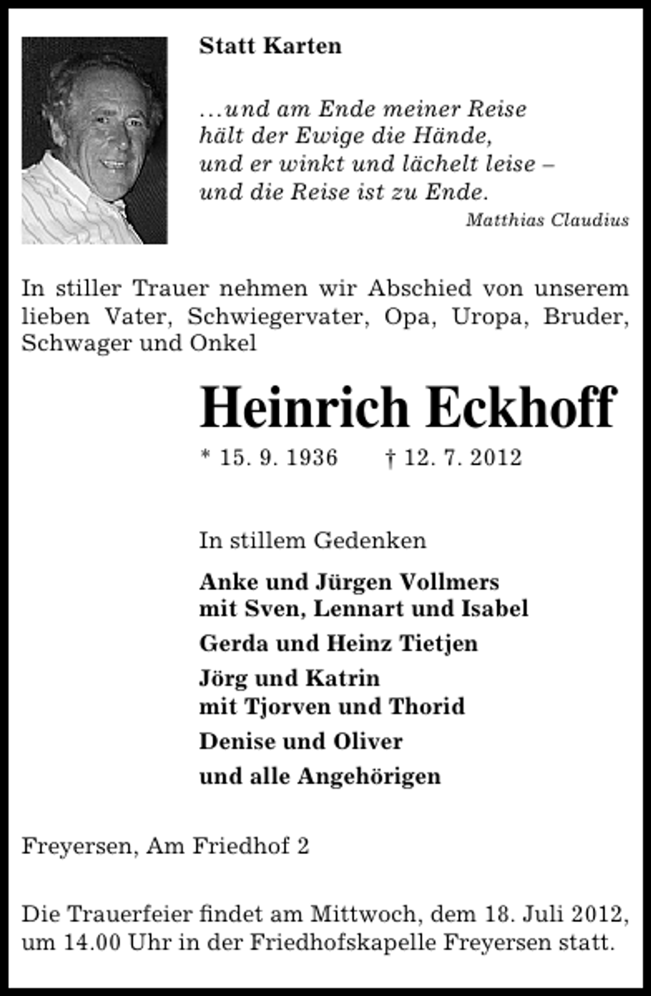<p>Statt Karten<br />...und am Ende meiner Reise<br />hält der Ewige die Hände,<br />und er winkt und lächelt leise –<br />und die Reise ist zu Ende.<br />Matthias Claudius</p><p>In stiller Trauer nehmen wir Abschied von unserem<br />lieben Vater, Schwiegervater, Opa, Uropa, Bruder,<br />Schwager und Onkel</p><p>Heinrich Eckhoff<br />* 15. 9. 1936</p><p>† 12. 7. 2012</p><p>In stillem Gedenken<br />Anke und Jürgen Vollmers<br />mit Sven, Lennart und Isabel<br />Gerda und Heinz Tietjen<br />Jörg und Katrin<br />mit Tjorven und Thorid<br />Denise und Oliver<br />und alle Angehörigen<br />Freyersen, Am Friedhof 2<br />Die Trauerfeier ﬁndet am Mittwoch, dem 18. Juli 2012,<br />um 14.00 Uhr in der Friedhofskapelle Freyersen statt.</p>