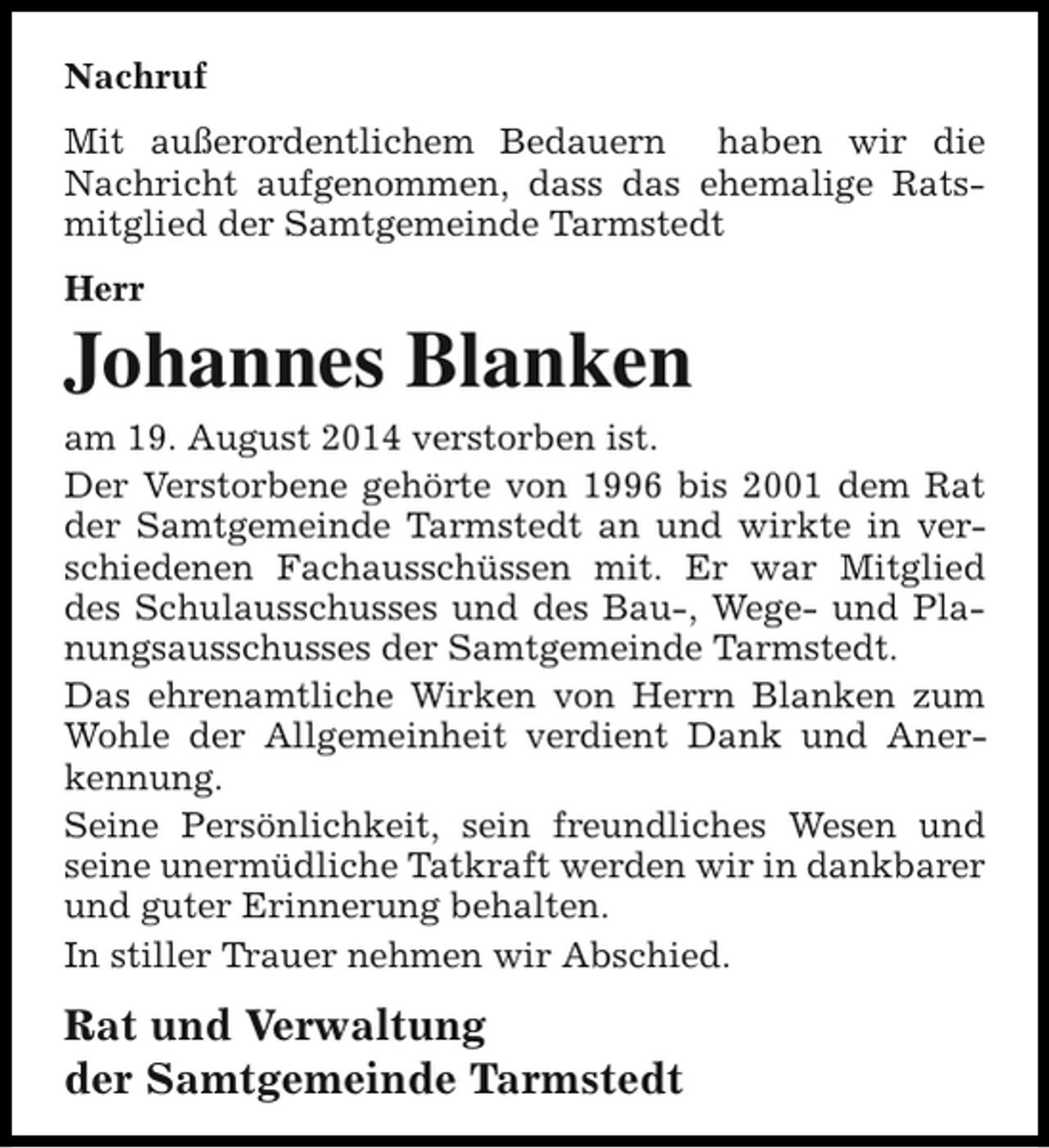 <p>Nachruf<br />Mit außerordentlichem Bedauern haben wir die<br />Nachricht aufgenommen, dass das ehemalige Ratsmitglied der Samtgemeinde Tarmstedt<br />Herr</p><p>Johannes Blanken<br />am 19. August 2014 verstorben ist.<br />Der Verstorbene gehörte von 1996 bis 2001 dem Rat<br />der Samtgemeinde Tarmstedt an und wirkte in verschiedenen Fachausschüssen mit. Er war Mitglied<br />des Schulausschusses und des Bau-, Wege- und Planungsausschusses der Samtgemeinde Tarmstedt.<br />Das ehrenamtliche Wirken von Herrn Blanken zum<br />Wohle der Allgemeinheit verdient Dank und Anerkennung.<br />Seine Persönlichkeit, sein freundliches Wesen und<br />seine unermüdliche Tatkraft werden wir in dankbarer<br />und guter Erinnerung behalten.<br />In stiller Trauer nehmen wir Abschied.</p><p>Rat und Verwaltung<br />der Samtgemeinde Tarmstedt</p>