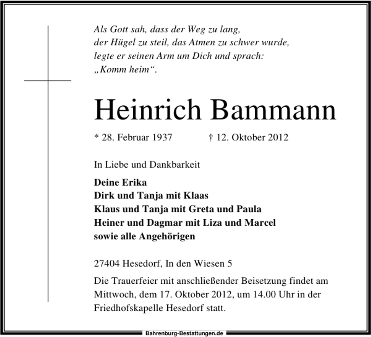 <p>Als Gott sah, dass der Weg zu lang,<br />der Hügel zu steil, das Atmen zu schwer wurde,<br />legte er seinen Arm um Dich und sprach:<br />„Komm heim“.</p><p>Heinrich Bammann<br />* 28. Februar 1937</p><p>† 12. Oktober 2012</p><p>In Liebe und Dankbarkeit<br />Deine Erika<br />Dirk und Tanja mit Klaas<br />Klaus und Tanja mit Greta und Paula<br />Heiner und Dagmar mit Liza und Marcel<br />sowie alle Angehörigen<br />27404 Hesedorf, In den Wiesen 5<br />Die Trauerfeier mit anschließender Beisetzung findet am<br />Mittwoch, dem 17. Oktober 2012, um 14.00 Uhr in der<br />Friedhofskapelle Hesedorf statt.<br />Bahrenburg-Bestattungen.de</p>