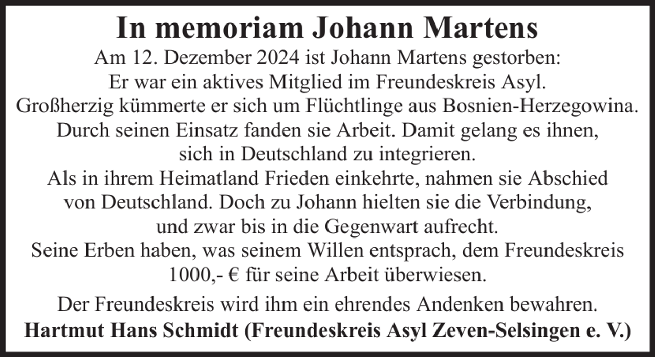 <p>In memoriam Johann Martens<br />Am 12. Dezember 2024 ist Johann Martens gestorben:<br />Er war ein aktives Mitglied im Freundeskreis Asyl.<br />Großherzig kümmerte er sich um Flüchtlinge aus Bosnien-Herzegowina.<br />Durch seinen Einsatz fanden sie Arbeit. Damit gelang es ihnen,<br />sich in Deutschland zu integrieren.<br />Als in ihrem Heimatland Frieden einkehrte, nahmen sie Abschied<br />von Deutschland. Doch zu Johann hielten sie die Verbindung,<br />und zwar bis in die Gegenwart aufrecht.<br />Seine Erben haben, was seinem Willen entsprach, dem Freundeskreis<br />1000,- € für seine Arbeit überwiesen.<br />Der Freundeskreis wird ihm ein ehrendes Andenken bewahren.<br />Hartmut Hans Schmidt (Freundeskreis Asyl Zeven-Selsingen e. V.)</p>