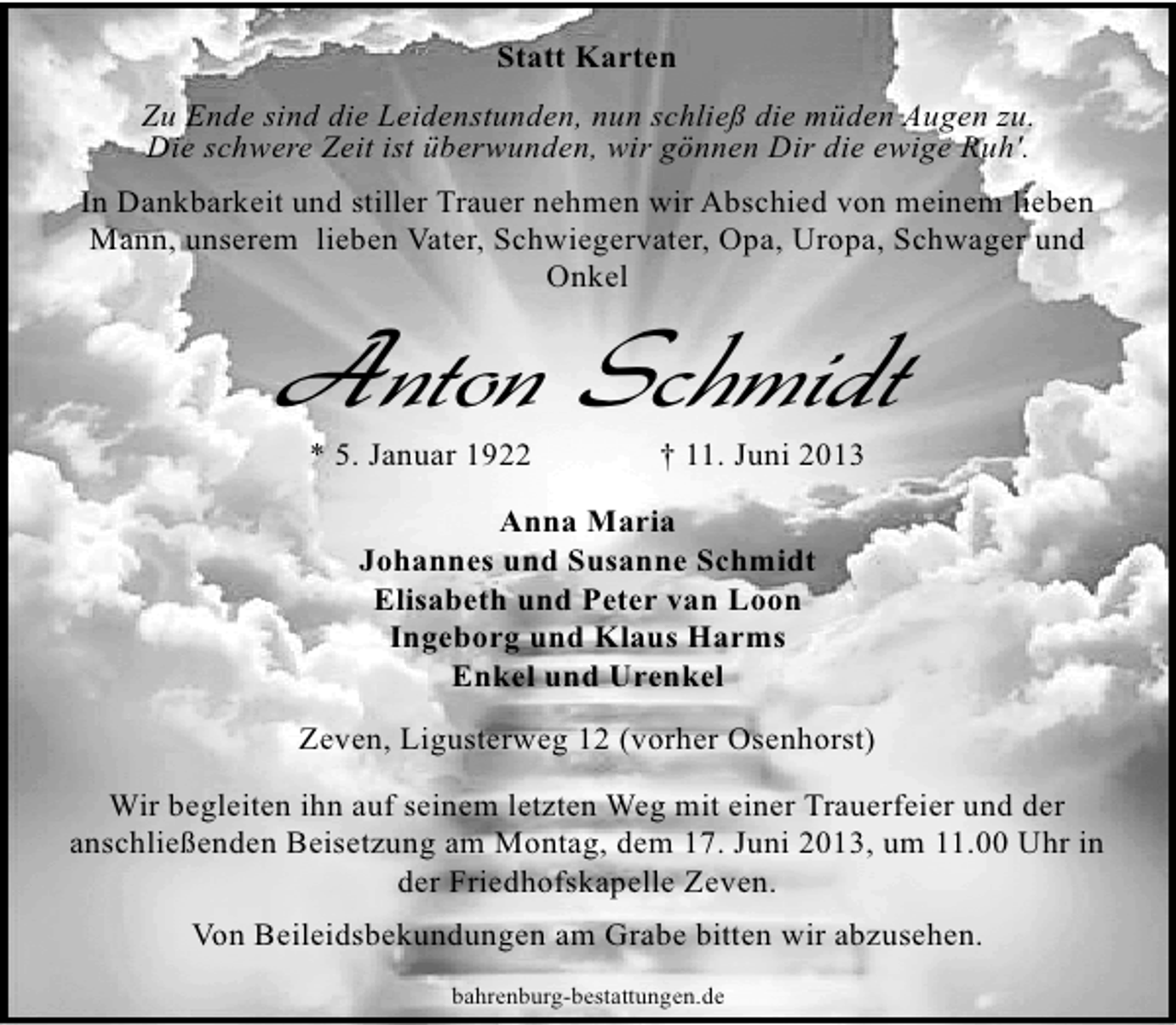 <p>Statt Karten<br />Zu Ende sind die Leidenstunden, nun schließ die müden Augen zu.<br />Die schwere Zeit ist überwunden, wir gönnen Dir die ewige Ruh'.<br />In Dankbarkeit und stiller Trauer nehmen wir Abschied von meinem lieben<br />Mann, unserem lieben Vater, Schwiegervater, Opa, Uropa, Schwager und<br />Onkel</p>
<p>Anton Schmidt<br />* 5. Januar 1922</p>
<p>† 11. Juni 2013</p>
<p>Anna Maria<br />Johannes und Susanne Schmidt<br />Elisabeth und Peter van Loon<br />Ingeborg und Klaus Harms<br />Enkel und Urenkel<br />Zeven, Ligusterweg 12 (vorher Osenhorst)<br />Wir begleiten ihn auf seinem letzten Weg mit einer Trauerfeier und der<br />anschließenden Beisetzung am Montag, dem 17. Juni 2013, um 11.00 Uhr in<br />der Friedhofskapelle Zeven.<br />Von Beileidsbekundungen am Grabe bitten wir abzusehen.<br />bahrenburg-bestattungen.de</p>