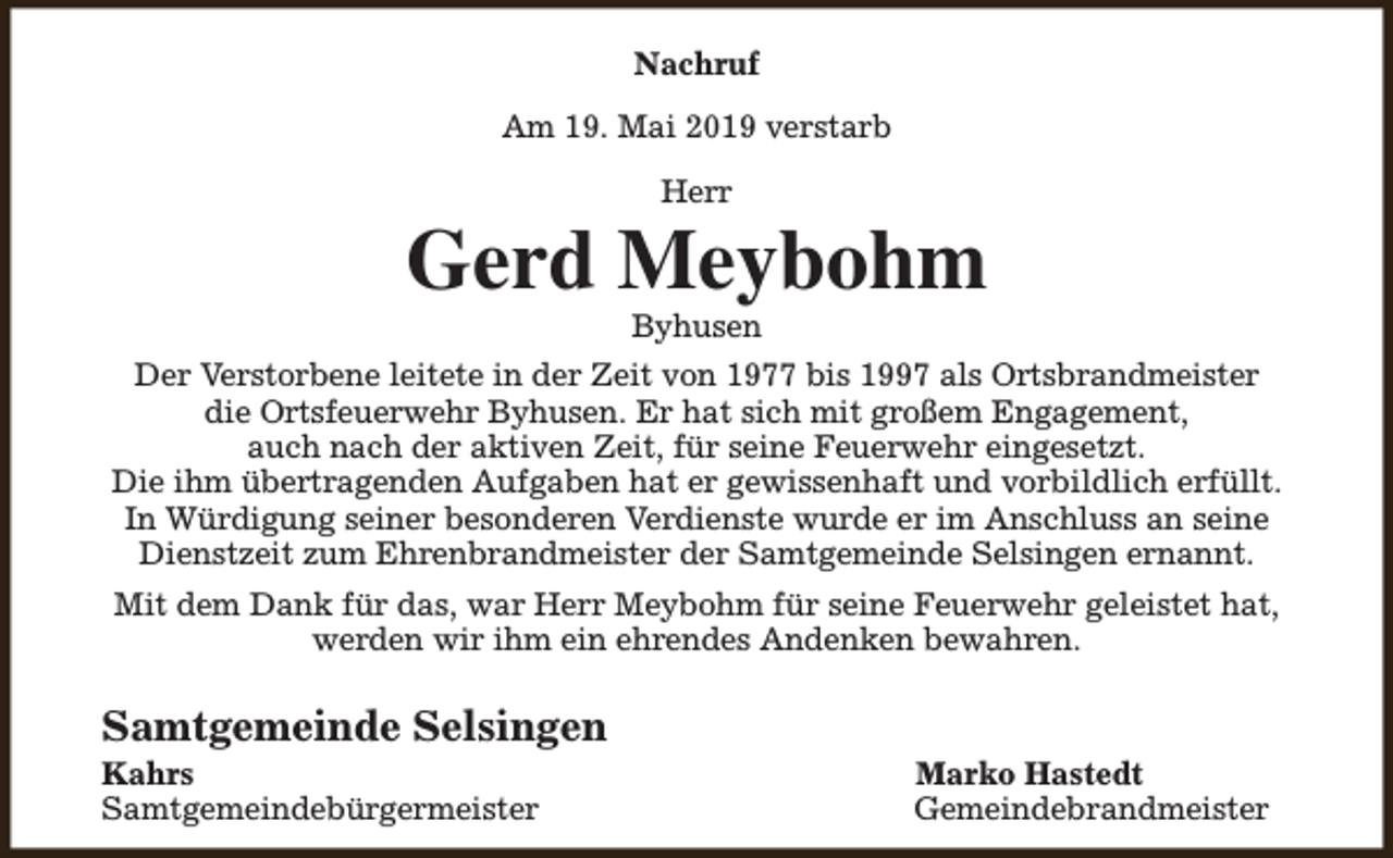 <p>Nachruf<br />Am 19. Mai 2019 verstarb<br />Herr</p><p>Gerd Meybohm<br />Byhusen</p><p>Der Verstorbene leitete in der Zeit von 1977 bis 1997 als Ortsbrandmeister<br />die Ortsfeuerwehr Byhusen. Er hat sich mit großem Engagement,<br />auch nach der aktiven Zeit, für seine Feuerwehr eingesetzt.<br />Die ihm übertragenden Aufgaben hat er gewissenhaft und vorbildlich erfüllt.<br />In Würdigung seiner besonderen Verdienste wurde er im Anschluss an seine<br />Dienstzeit zum Ehrenbrandmeister der Samtgemeinde Selsingen ernannt.<br />Mit dem Dank für das, war Herr Meybohm für seine Feuerwehr geleistet hat,<br />werden wir ihm ein ehrendes Andenken bewahren.</p><p>Samtgemeinde Selsingen</p><p>Kahrs<br />Samtgemeindebürgermeister</p><p>Marko Hastedt<br />Gemeindebrandmeister</p>