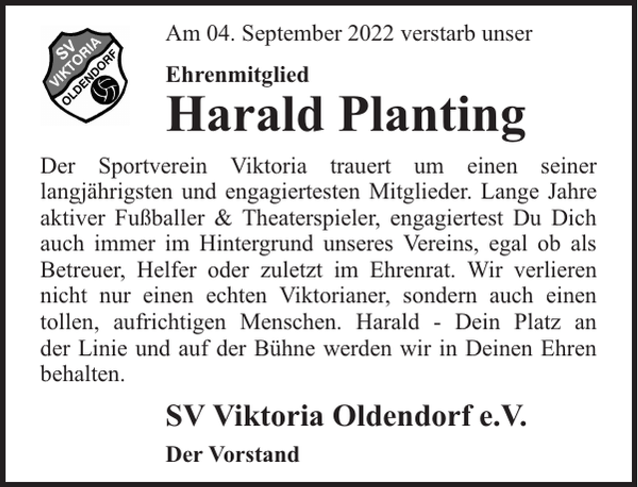 <p>Am 04. September 2022 verstarb unser<br />Ehrenmitglied</p><p>Harald Planting</p><p>Der Sportverein Viktoria trauert um einen seiner<br />langjährigsten und engagiertesten Mitglieder. Lange Jahre<br />aktiver Fußballer &amp; Theaterspieler, engagiertest Du Dich<br />auch immer im Hintergrund unseres Vereins, egal ob als<br />Betreuer, Helfer oder zuletzt im Ehrenrat. Wir verlieren<br />nicht nur einen echten Viktorianer, sondern auch einen<br />tollen, aufrichtigen Menschen. Harald - Dein Platz an<br />der Linie und auf der Bühne werden wir in Deinen Ehren<br />behalten.</p><p>SV Viktoria Oldendorf e.V.<br />Der Vorstand</p>