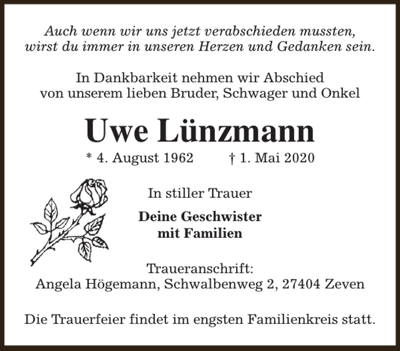 <p>Auch wenn wir uns jetzt verabschieden mussten,<br />wirst du immer in unseren Herzen und Gedanken sein.<br />In Dankbarkeit nehmen wir Abschied<br />von unserem lieben Bruder, Schwager und Onkel</p><p>Uwe Lünzmann<br />* 4. August 1962</p><p>† 1. Mai 2020</p><p>In stiller Trauer<br />Deine Geschwister<br />mit Familien<br />Traueranschrift:<br />Angela Högemann, Schwalbenweg 2, 27404 Zeven<br />Die Trauerfeier findet im engsten Familienkreis statt.</p>