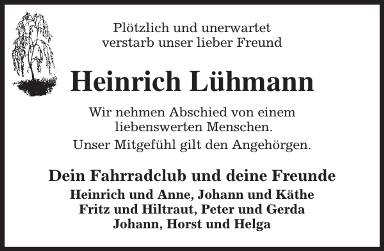 <p>Plötzlich und unerwartet<br />verstarb unser lieber Freund</p><p>Heinrich Lühmann<br />Wir nehmen Abschied von einem<br />liebenswerten Menschen.<br />Unser Mitgefühl gilt den Angehörgen.</p><p>Dein Fahrradclub und deine Freunde<br />Heinrich und Anne, Johann und Käthe<br />Fritz und Hiltraut, Peter und Gerda<br />Johann, Horst und Helga</p>