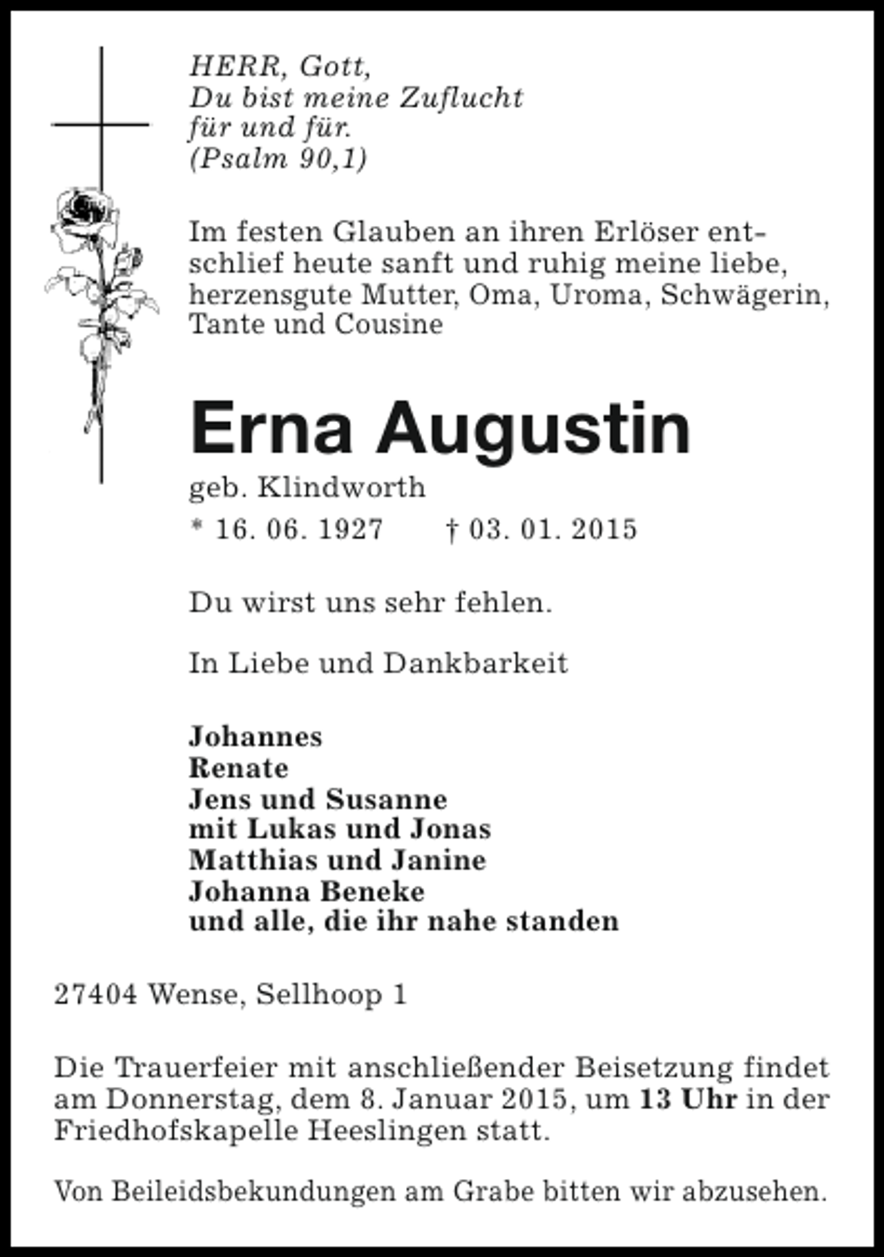 <p>HERR, Gott,<br />Du bist meine Zuflucht<br />für und für.<br />(Psalm 90,1)<br />Im festen Glauben an ihren Erlöser entschlief heute sanft und ruhig meine liebe,<br />herzensgute Mutter, Oma, Uroma, Schwägerin,<br />Tante und Cousine</p><p>Erna Augustin<br />geb. Klindworth<br />* 16. 06. 1927<br />† 03. 01. 2015<br />Du wirst uns sehr fehlen.<br />In Liebe und Dankbarkeit<br />Johannes<br />Renate<br />Jens und Susanne<br />mit Lukas und Jonas<br />Matthias und Janine<br />Johanna Beneke<br />und alle, die ihr nahe standen<br />27404 Wense, Sellhoop 1<br />Die Trauerfeier mit anschließender Beisetzung findet<br />am Donnerstag, dem 8. Januar 2015, um 13 Uhr in der<br />Friedhofskapelle Heeslingen statt.<br />Von Beileidsbekundungen am Grabe bitten wir abzusehen.</p>