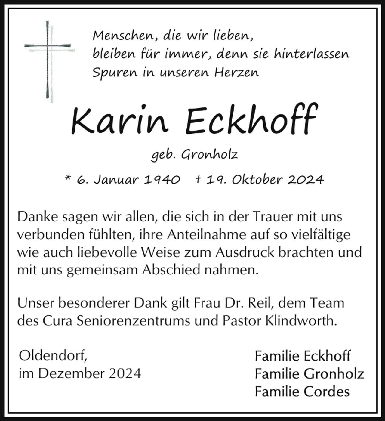 <p>Menschen, die wir lieben,<br />bleiben für immer, denn sie hinterlassen<br />Spuren in unseren Herzen</p><p>Karin Eckhoff<br />geb. Gronholz<br />* 6. Januar 1940</p><p>† 19. Oktober 2024</p><p>Danke sagen wir allen, die sich in der Trauer mit uns<br />verbunden fühlten, ihre Anteilnahme auf so vielfältige<br />wie auch liebevolle Weise zum Ausdruck brachten und<br />mit uns gemeinsam Abschied nahmen.<br />Unser besonderer Dank gilt Frau Dr. Reil, dem Team<br />des Cura Seniorenzentrums und Pastor Klindworth.<br />Oldendorf,<br />im Dezember 2024</p>