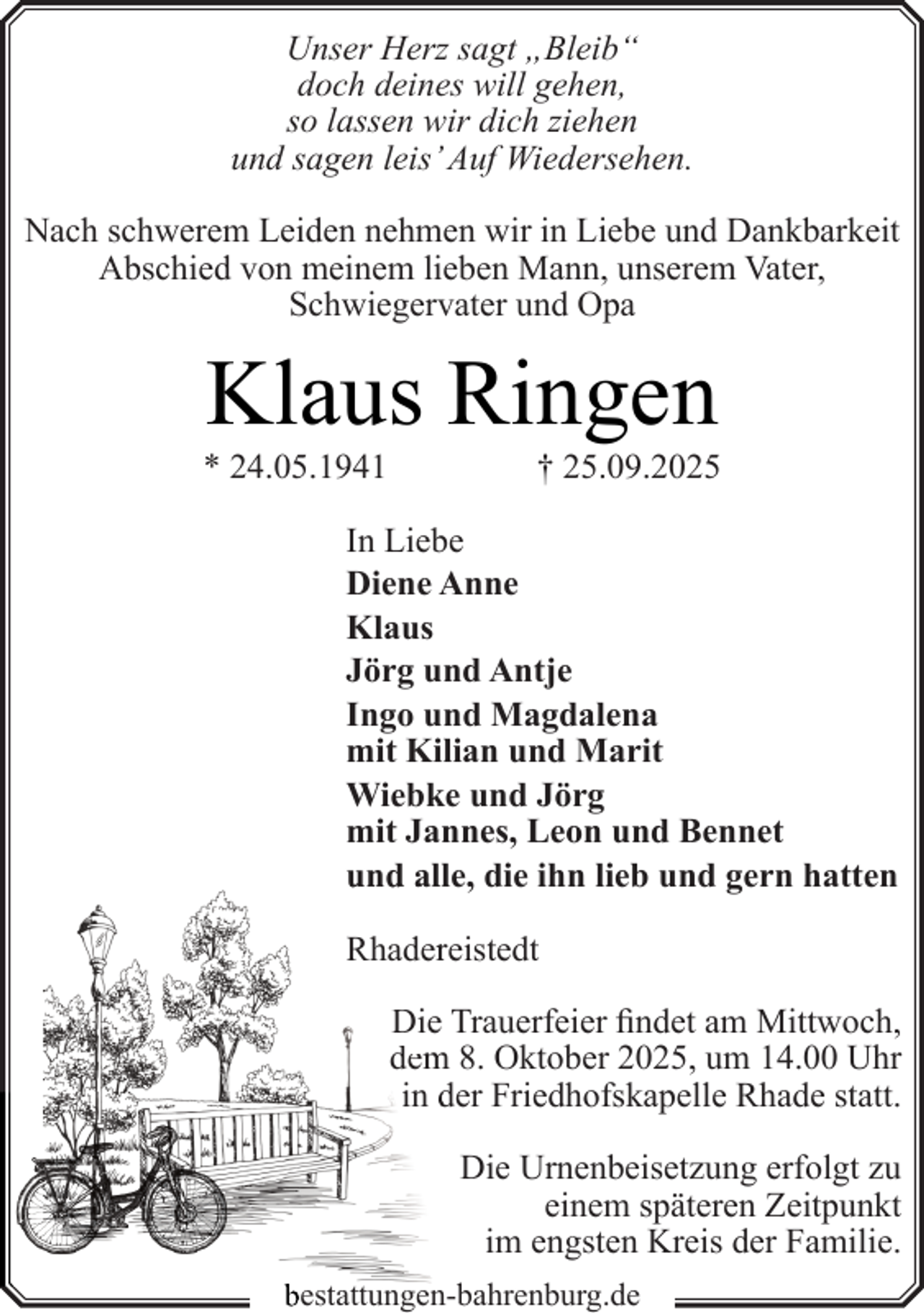 <p>Unser Herz sagt „Bleib“<br />doch deines will gehen,<br />so lassen wir dich ziehen<br />und sagen leis’ Auf Wiedersehen.<br />Nach schwerem Leiden nehmen wir in Liebe und Dankbarkeit<br />Abschied von meinem lieben Mann, unserem Vater,<br />Schwiegervater und Opa</p><p>Klaus Ringen</p><p>* 24.05.1941</p><p>† 25.09.2025</p><p>In Liebe<br />Diene Anne<br />Klaus<br />Jörg und Antje<br />Ingo und Magdalena<br />mit Kilian und Marit<br />Wiebke und Jörg<br />mit Jannes, Leon und Bennet<br />und alle, die ihn lieb und gern hatten<br />Rhaderreistedt<br />Die Trauerfeier findet am Mittwoch,<br />dem<br />m 8. Oktober 2025, um 14.00 Uhr<br />in der Friedhofskapelle Rhade statt.<br />Die Urnenbeisetzung erfolgt zu<br />einem späteren Zeitpunkt<br />im engsten Kreis der Familie.<br />bestattungen-bahrenburg.de</p>