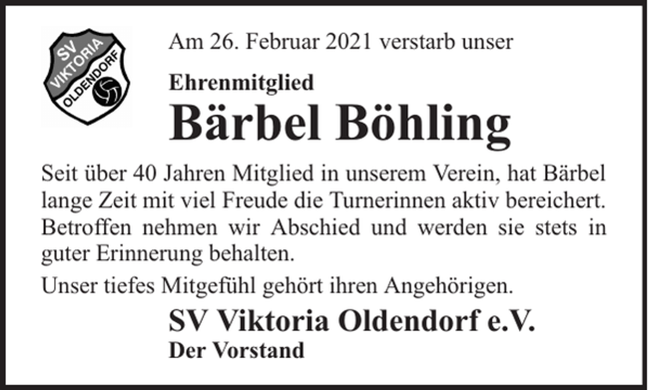 <p>Am 26. Februar 2021 verstarb unser<br />Ehrenmitglied</p><p>Bärbel Böhling</p><p>Seit über 40 Jahren Mitglied in unserem Verein, hat Bärbel<br />lange Zeit mit viel Freude die Turnerinnen aktiv bereichert.<br />Betroffen nehmen wir Abschied und werden sie stets in<br />guter Erinnerung behalten.<br />Unser tiefes Mitgefühl gehört ihren Angehörigen.</p><p>SV Viktoria Oldendorf e.V.<br />Der Vorstand</p>