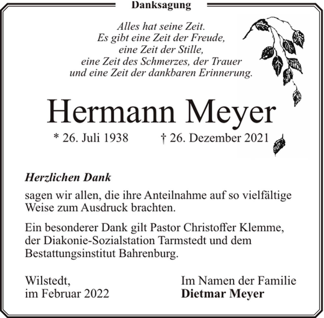 <p>Danksagung<br />Alles hat seine Zeit.<br />Es gibt eine Zeit der Freude,<br />eine Zeit der Stille,<br />eine Zeit des Schmerzes, der Trauer<br />und eine Zeit der dankbaren Erinnerung.</p><p>Hermann Meyer<br />* 26. Juli 1938</p><p>† 26. Dezember 2021</p><p>Herzlichen Dank<br />sagen wir allen, die ihre Anteilnahme auf so vielfältige<br />Weise zum Ausdruck brachten.<br />Ein besonderer Dank gilt Pastor Christoffer Klemme,<br />der Diakonie-Sozialstation Tarmstedt und dem<br />Bestattungsinstitut Bahrenburg.</p><p>Wilstedt,<br />im Februar 2022</p><p>Im Namen der Familie<br />Dietmar Meyer</p>