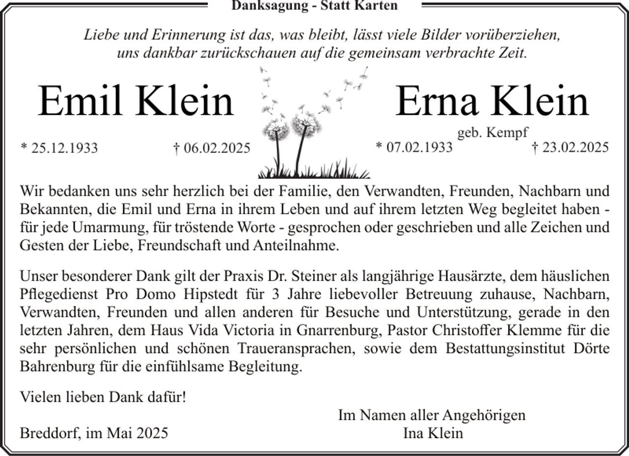 <p>Danksagung - Statt Karten</p><p>Liebe und Erinnerung ist das, was bleibt, lässt viele Bilder vorüberziehen,<br />uns dankbar zurückschauen auf die gemeinsam verbrachte Zeit.</p><p>Emil Klein<br />* 25.12.1933</p><p>† 06.02.2025</p><p>Erna Klein<br />* 07.02.1933</p><p>geb. Kempf</p><p>† 23.02.2025</p><p>Wir bedanken uns sehr herzlich bei der Familie, den Verwandten, Freunden, Nachbarn und<br />Bekannten, die Emil und Erna in ihrem Leben und auf ihrem letzten Weg begleitet haben für jede Umarmung, für tröstende Worte - gesprochen oder geschrieben und alle Zeichen und<br />Gesten der Liebe, Freundschaft und Anteilnahme.<br />Unser besonderer Dank gilt der Praxis Dr. Steiner als langjährige Hausärzte, dem häuslichen<br />Pflegedienst Pro Domo Hipstedt für 3 Jahre liebevoller Betreuung zuhause, Nachbarn,<br />Verwandten, Freunden und allen anderen für Besuche und Unterstützung, gerade in den<br />letzten Jahren, dem Haus Vida Victoria in Gnarrenburg, Pastor Christoffer Klemme für die<br />sehr persönlichen und schönen Traueransprachen, sowie dem Bestattungsinstitut Dörte<br />Bahrenburg für die einfühlsame Begleitung.<br />Vielen lieben Dank dafür!<br />Breddorf, im Mai 2025</p><p>Im Namen aller Angehörigen<br />Ina Klein</p>