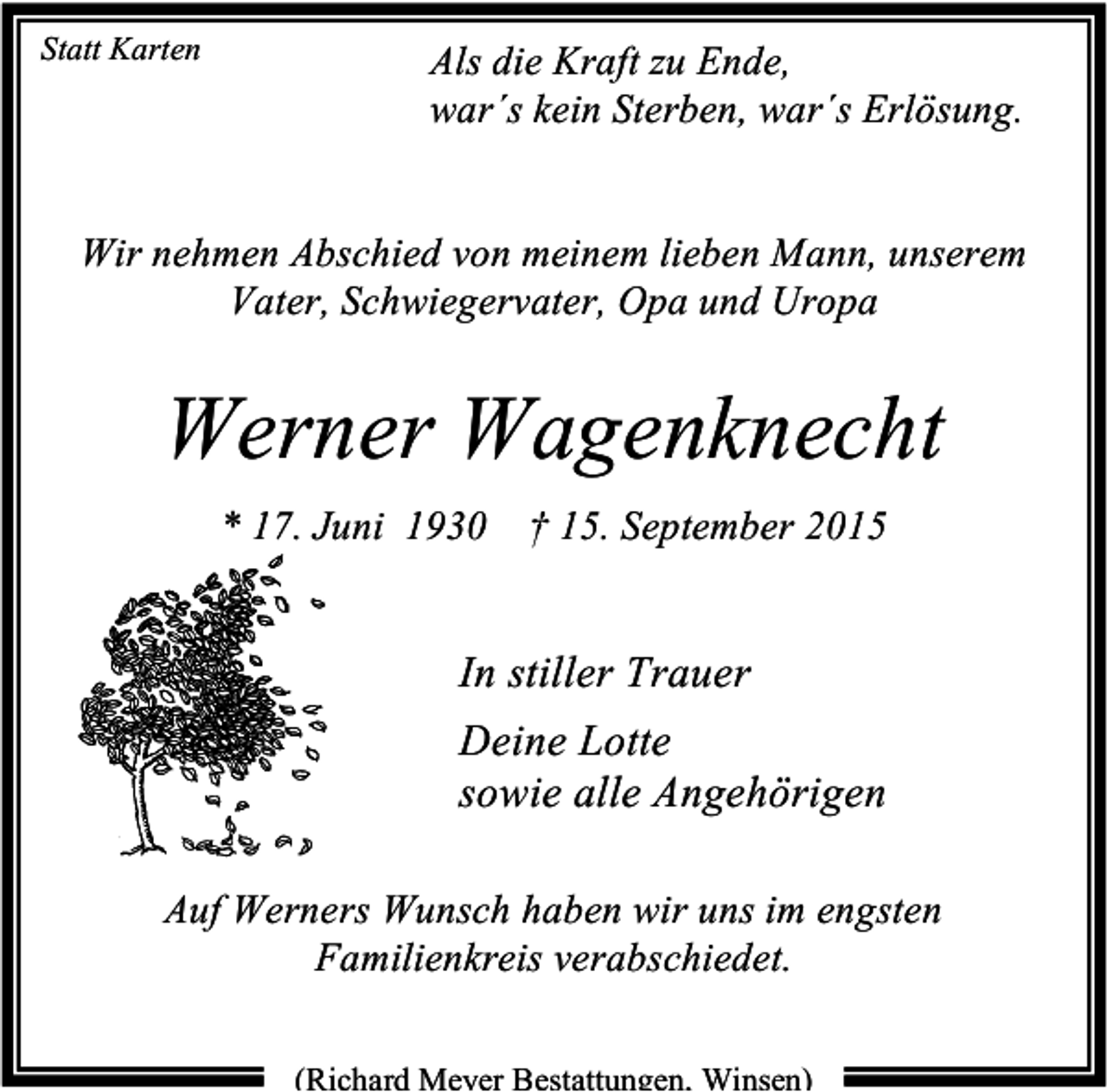 <p>Statt Karten</p><p>Als die Kraft zu Ende,<br />war´s kein Sterben, war´s Erlösung.</p><p>Wir nehmen Abschied von meinem lieben Mann, unserem<br />Vater, Schwiegervater, Opa und Uropa</p><p>Werner Wagenknecht<br />* 17. Juni 1930 † 15. September 2015</p><p>In stiller Trauer<br />Deine Lotte<br />sowie alle Angehörigen<br />Auf Werners Wunsch haben wir uns im engsten<br />Familienkreis verabschiedet.<br />(Richard Meyer Bestattungen, Winsen)</p>