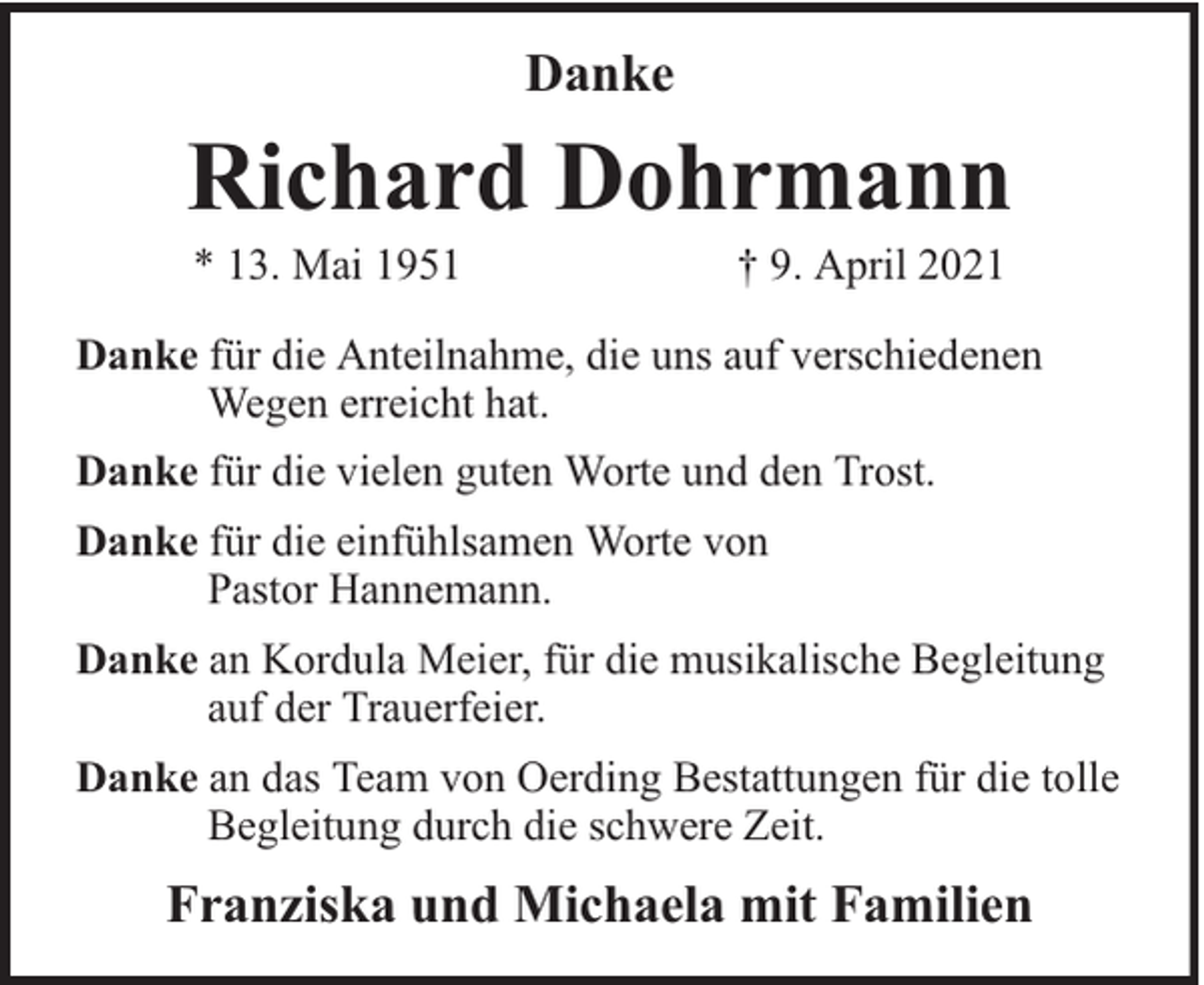 <p>Danke</p><p>Richard Dohrmann<br />* 13. Mai 1951</p><p>† 9. April 2021</p><p>Danke für die Anteilnahme, die uns auf verschiedenen<br />Wegen erreicht hat.<br />Danke für die vielen guten Worte und den Trost.<br />Danke für die einfühlsamen Worte von<br />Pastor Hannemann.<br />Danke an Kordula Meier, für die musikalische Begleitung<br />auf der Trauerfeier.<br />Danke an das Team von Oerding Bestattungen für die tolle<br />Begleitung durch die schwere Zeit.</p><p>Franziska und Michaela mit Familien</p>