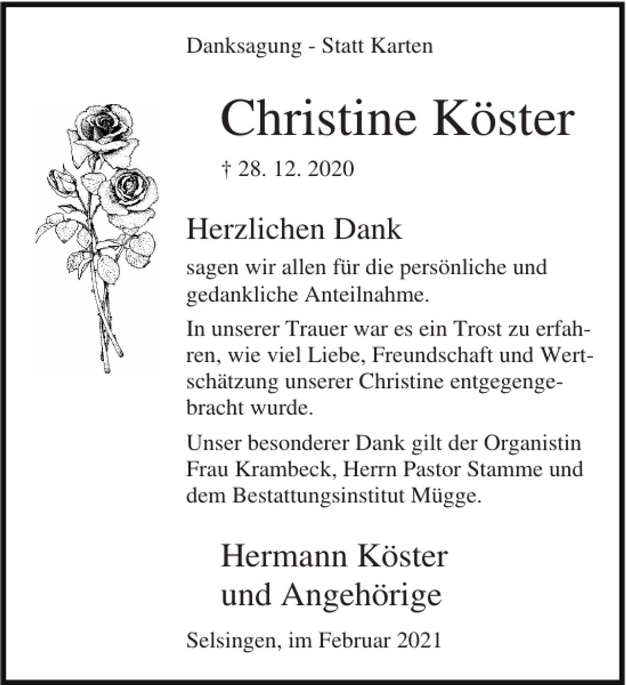 <p>Danksagung - Statt Karten</p><p>Christine Köster<br />† 28. 12. 2020</p><p>Herzlichen Dank<br />sagen wir allen für die persönliche und<br />gedankliche Anteilnahme.<br />In unserer Trauer war es ein Trost zu erfahren, wie viel Liebe, Freundschaft und Wertschätzung unserer Christine entgegengebracht wurde.<br />Unser besonderer Dank gilt der Organistin<br />Frau Krambeck, Herrn Pastor Stamme und<br />dem Bestattungsinstitut Mügge.</p><p>Hermann Köster<br />und Angehörige<br />Selsingen, im Februar 2021</p>