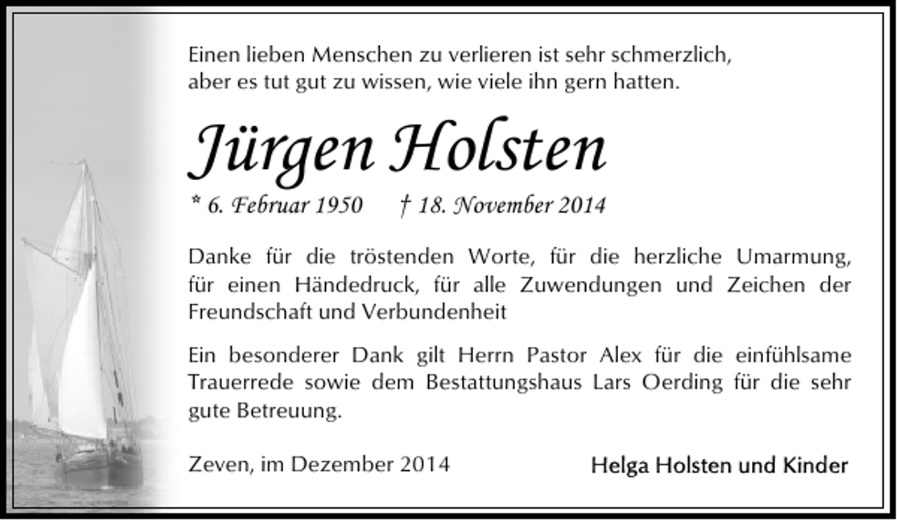 <p>Einen lieben Menschen zu verlieren ist sehr schmerzlich,<br />aber es tut gut zu wissen, wie viele ihn gern hatten.</p><p>Jürgen Holsten<br />* 6. Februar 1950</p><p>† 18. November 2014</p><p>Danke für die tröstenden Worte, für die herzliche Umarmung,<br />für einen Händedruck, für alle Zuwendungen und Zeichen der<br />Freundschaft und Verbundenheit<br />Ein besonderer Dank gilt Herrn Pastor Alex für die einfühlsame<br />Trauerrede sowie dem Bestattungshaus Lars Oerding für die sehr<br />gute Betreuung.<br />Zeven, im Dezember 2014</p>