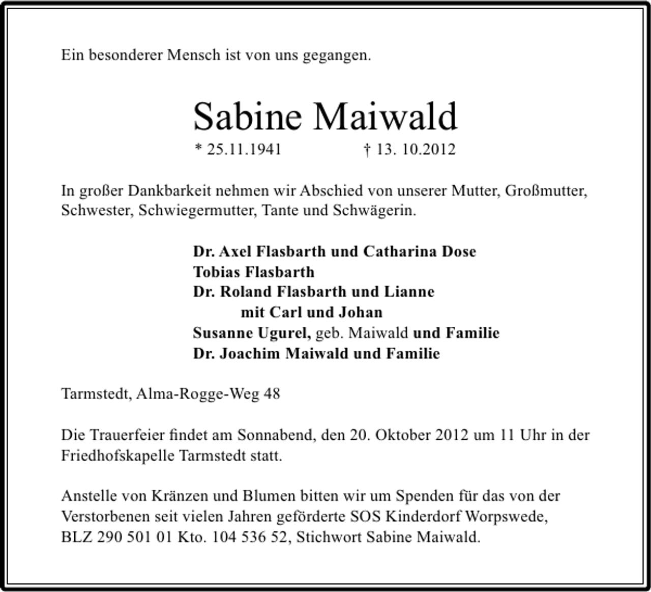 <p>Ein besonderer Mensch ist von uns gegangen.</p><p>Sabine Maiwald<br />* 25.11.1941</p><p>† 13. 10.2012</p><p>In großer Dankbarkeit nehmen wir Abschied von unserer Mutter, Großmutter,<br />Schwester, Schwiegermutter, Tante und Schwägerin.<br />Dr. Axel Flasbarth und Catharina Dose<br />Tobias Flasbarth<br />Dr. Roland Flasbarth und Lianne<br />mit Carl und Johan<br />Susanne Ugurel, geb. Maiwald und Familie<br />Dr. Joachim Maiwald und Familie<br />Tarmstedt, Alma-Rogge-Weg 48<br />Die Trauerfeier ﬁndet am Sonnabend, den 20. Oktober 2012 um 11 Uhr in der<br />Friedhofskapelle Tarmstedt statt.<br />Anstelle von Kränzen und Blumen bitten wir um Spenden für das von der<br />Verstorbenen seit vielen Jahren geförderte SOS Kinderdorf Worpswede,<br />BLZ 290 5 Kto. 104 536 52, Stichwort Sabine Maiwald.</p>