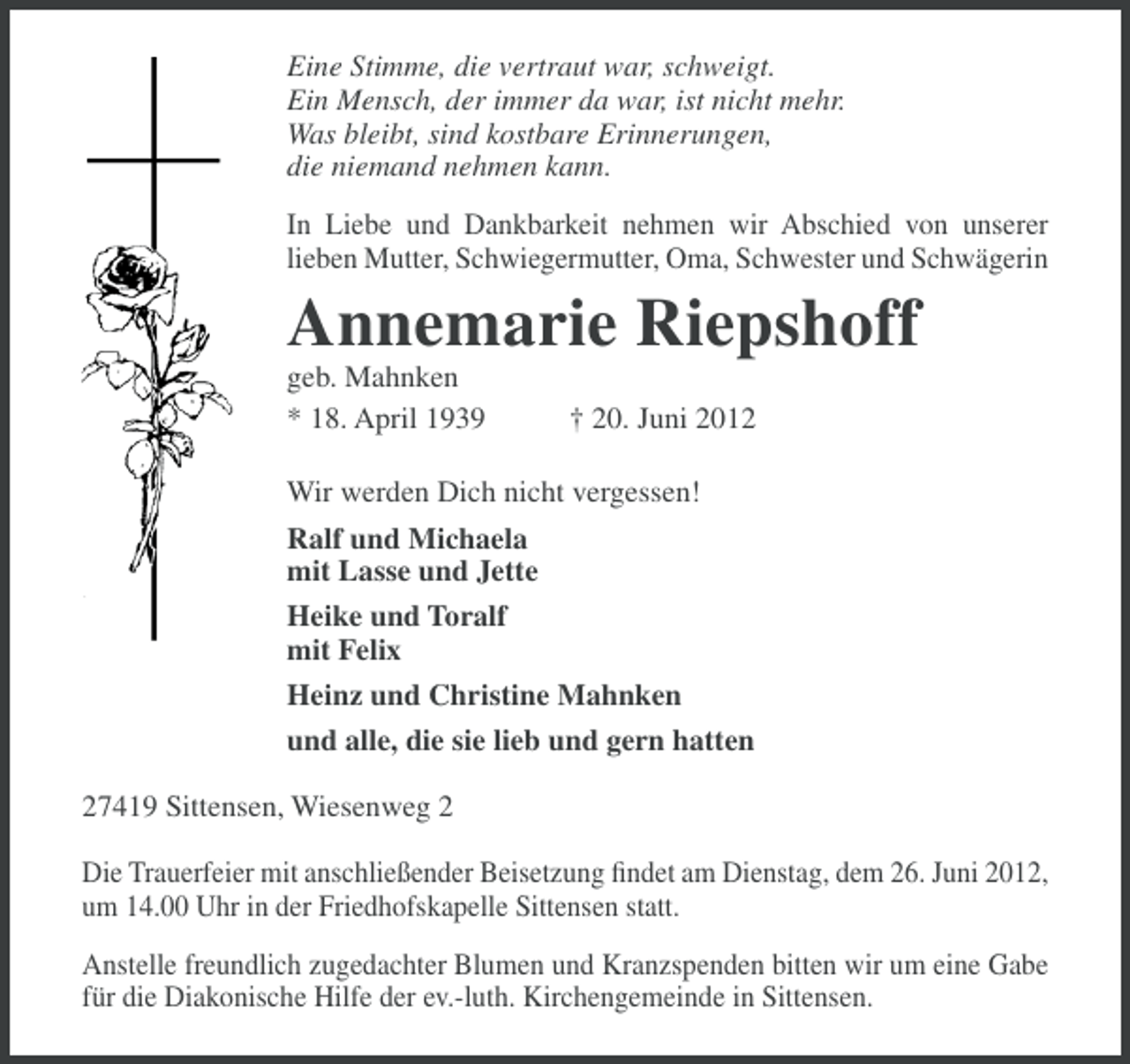 <p>Eine Stimme, die vertraut war, schweigt.<br />Ein Mensch, der immer da war, ist nicht mehr.<br />Was bleibt, sind kostbare Erinnerungen,<br />die niemand nehmen kann.<br />In Liebe und Dankbarkeit nehmen wir Abschied von unserer<br />lieben Mutter, Schwiegermutter, Oma, Schwester und Schwägerin</p><p>Annemarie Riepshoff<br />geb. Mahnken<br />* 18. April 1939</p><p>† 20. Juni 2012</p><p>Wir werden Dich nicht vergessen!<br />Ralf und Michaela<br />mit Lasse und Jette<br />Heike und Toralf<br />mit Felix<br />Heinz und Christine Mahnken<br />und alle, die sie lieb und gern hatten<br />27419 Sittensen, Wiesenweg 2<br />Die Trauerfeier mit anschließender Beisetzung ﬁndet am Dienstag, dem 26. Juni 2012,<br />um 14.00 Uhr in der Friedhofskapelle Sittensen statt.<br />Anstelle freundlich zugedachter Blumen und Kranzspenden bitten wir um eine Gabe<br />für die Diakonische Hilfe der ev.-luth. Kirchengemeinde in Sittensen.</p>