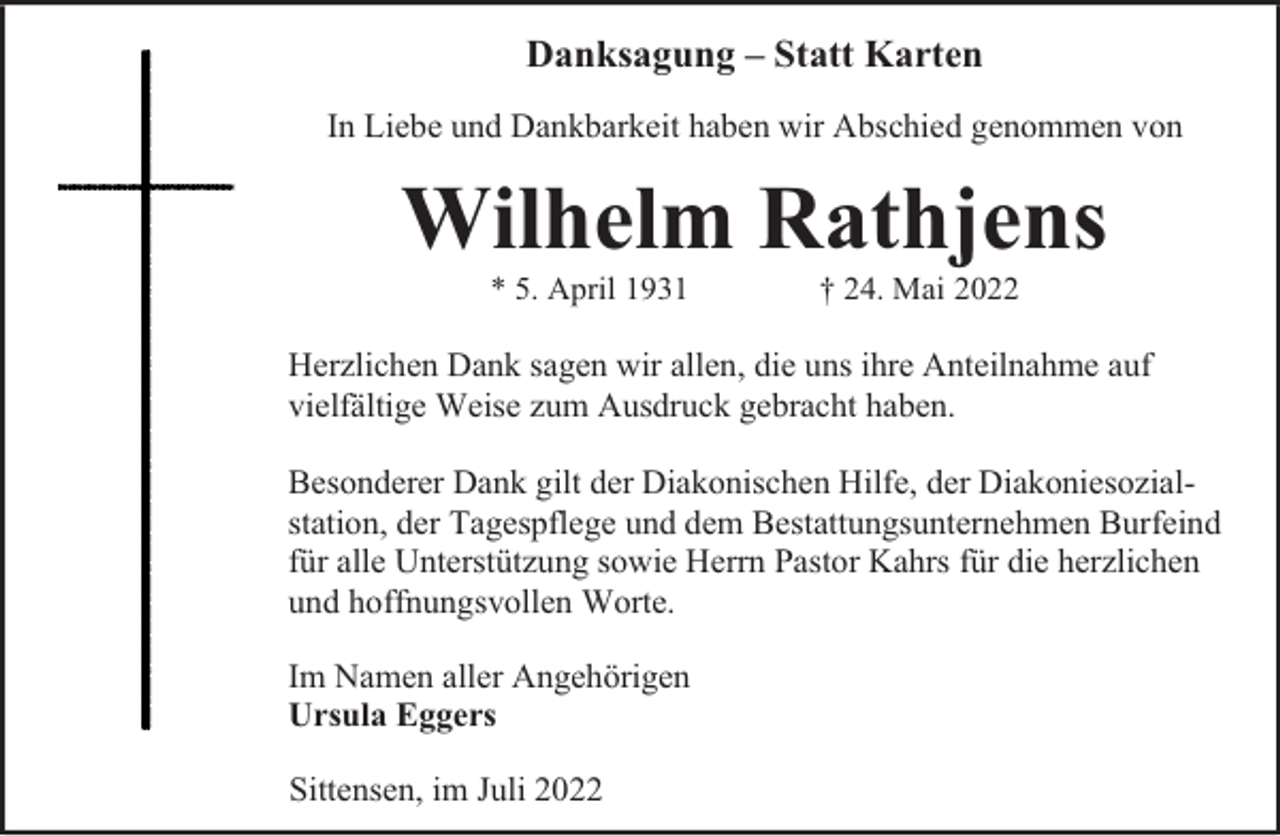 <p>Danksagung – Statt Karten<br />In Liebe und Dankbarkeit haben wir Abschied genommen von</p><p>Wilhelm Rathjens<br />* 5. April 1931</p><p>† 24. Mai 2022</p><p>Herzlichen Dank sagen wir allen, die uns ihre Anteilnahme auf<br />vielfältige Weise zum Ausdruck gebracht haben.<br />Besonderer Dank gilt der Diakonischen Hilfe, der Diakoniesozialstation, der Tagespflege und dem Bestattungsunternehmen Burfeind<br />für alle Unterstützung sowie Herrn Pastor Kahrs für die herzlichen<br />und hoffnungsvollen Worte.<br />Im Namen aller Angehörigen<br />Ursula Eggers<br />Sittensen, im Juli 2022</p>