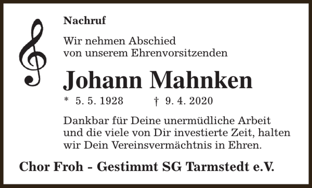 <p>Nachruf<br />Wir nehmen Abschied<br />von unserem Ehrenvorsitzenden</p><p>Johann Mahnken<br />* 5. 5. 1928</p><p>† 9. 4. 2020</p><p>Dankbar für Deine unermüdliche Arbeit<br />und die viele von Dir investierte Zeit, halten<br />wir Dein Vereinsvermächtnis in Ehren.</p><p>Chor Froh - Gestimmt SG Tarmstedt e.V.</p>
